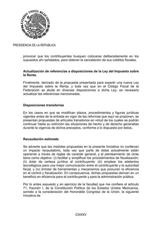 CXXXV
PRESIDENCIA DE LA REPUBLICA
provocar que los contribuyentes busquen colocarse deliberadamente en los
supuestos ahí señalados, para obtener la cancelación de sus créditos fiscales.
Actualización de referencias a disposiciones de la Ley del Impuesto sobre
la Renta.
Finalmente, derivado de la propuesta presentada para expedir una nueva Ley
del Impuesto sobre la Renta, y toda vez que en el Código Fiscal de la
Federación se alude en diversas disposiciones a dicha Ley, es necesario
actualizar las referencias mencionadas.
Disposiciones transitorias
En los casos en que se modifican plazos, procedimientos y figuras jurídicas
vigentes antes de la entrada en vigor de las reformas que aquí se proponen, se
presentan propuestas de artículos transitorios en virtud de los cuales se podrán
continuar hasta su extinción las situaciones de hecho y de derecho generadas
durante la vigencia de dichos preceptos, conforme a lo dispuesto por éstos.
Recaudación estimada
Se advierte que las medidas propuestas en la presente Iniciativa no conllevan
un impacto recaudatorio, toda vez que parte de éstas actualmente están
operando a través de reglas de carácter general, y el planteamiento de otras
tiene como objetivo: (i) facilitar y simplificar los procedimientos de fiscalización;
(ii) dotar de certeza jurídica al contribuyente; (iii) emplear los adelantos
tecnológicos para una mejor comunicación entre el contribuyente y la autoridad
fiscal, y (iv) brindar de herramientas y mecanismos que procuren la eficiencia
en el control y fiscalización. En consecuencia, dichas propuestas derivan en un
beneficio en eficiencia para el contribuyente y para la administración pública.
Por lo antes expuesto y en ejercicio de la facultad que me confiere el artículo
71, fracción I, de la Constitución Política de los Estados Unidos Mexicanos,
someto a la consideración del Honorable Congreso de la Unión, la siguiente
Iniciativa de
 