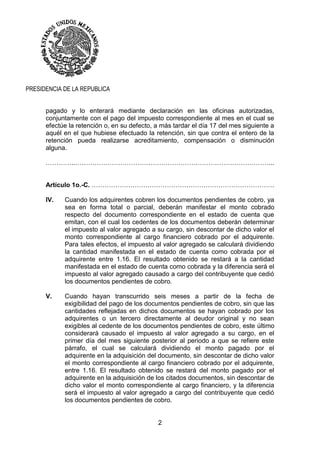 2
PRESIDENCIA DE LA REPUBLICA
pagado y lo enterará mediante declaración en las oficinas autorizadas,
conjuntamente con el pago del impuesto correspondiente al mes en el cual se
efectúe la retención o, en su defecto, a más tardar el día 17 del mes siguiente a
aquél en el que hubiese efectuado la retención, sin que contra el entero de la
retención pueda realizarse acreditamiento, compensación o disminución
alguna.
…………..………………………………………………………………………………...
Artículo 1o.-C. ………………………………………………………………………….
IV. Cuando los adquirentes cobren los documentos pendientes de cobro, ya
sea en forma total o parcial, deberán manifestar el monto cobrado
respecto del documento correspondiente en el estado de cuenta que
emitan, con el cual los cedentes de los documentos deberán determinar
el impuesto al valor agregado a su cargo, sin descontar de dicho valor el
monto correspondiente al cargo financiero cobrado por el adquirente.
Para tales efectos, el impuesto al valor agregado se calculará dividiendo
la cantidad manifestada en el estado de cuenta como cobrada por el
adquirente entre 1.16. El resultado obtenido se restará a la cantidad
manifestada en el estado de cuenta como cobrada y la diferencia será el
impuesto al valor agregado causado a cargo del contribuyente que cedió
los documentos pendientes de cobro.
V. Cuando hayan transcurrido seis meses a partir de la fecha de
exigibilidad del pago de los documentos pendientes de cobro, sin que las
cantidades reflejadas en dichos documentos se hayan cobrado por los
adquirentes o un tercero directamente al deudor original y no sean
exigibles al cedente de los documentos pendientes de cobro, este último
considerará causado el impuesto al valor agregado a su cargo, en el
primer día del mes siguiente posterior al periodo a que se refiere este
párrafo, el cual se calculará dividiendo el monto pagado por el
adquirente en la adquisición del documento, sin descontar de dicho valor
el monto correspondiente al cargo financiero cobrado por el adquirente,
entre 1.16. El resultado obtenido se restará del monto pagado por el
adquirente en la adquisición de los citados documentos, sin descontar de
dicho valor el monto correspondiente al cargo financiero, y la diferencia
será el impuesto al valor agregado a cargo del contribuyente que cedió
los documentos pendientes de cobro.
 