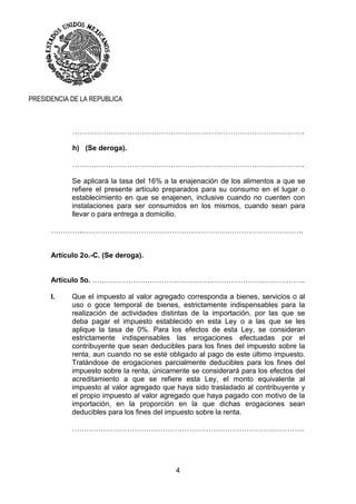 4
PRESIDENCIA DE LA REPUBLICA
…………………………………………………………………………………….
h) (Se deroga).
…………………………………………………………………………………….
Se aplicará la tasa del 16% a la enajenación de los alimentos a que se
refiere el presente artículo preparados para su consumo en el lugar o
establecimiento en que se enajenen, inclusive cuando no cuenten con
instalaciones para ser consumidos en los mismos, cuando sean para
llevar o para entrega a domicilio.
…………..………………………………………………………………………………..
Artículo 2o.-C. (Se deroga).
Artículo 5o. ……………………………………………………………………………..
I. Que el impuesto al valor agregado corresponda a bienes, servicios o al
uso o goce temporal de bienes, estrictamente indispensables para la
realización de actividades distintas de la importación, por las que se
deba pagar el impuesto establecido en esta Ley o a las que se les
aplique la tasa de 0%. Para los efectos de esta Ley, se consideran
estrictamente indispensables las erogaciones efectuadas por el
contribuyente que sean deducibles para los fines del impuesto sobre la
renta, aun cuando no se esté obligado al pago de este último impuesto.
Tratándose de erogaciones parcialmente deducibles para los fines del
impuesto sobre la renta, únicamente se considerará para los efectos del
acreditamiento a que se refiere esta Ley, el monto equivalente al
impuesto al valor agregado que haya sido trasladado al contribuyente y
el propio impuesto al valor agregado que haya pagado con motivo de la
importación, en la proporción en la que dichas erogaciones sean
deducibles para los fines del impuesto sobre la renta.
…………………………………………………………………………………….
 