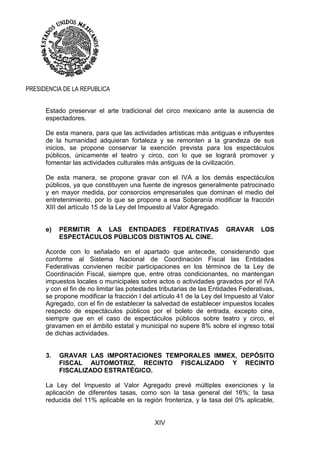 XIV
PRESIDENCIA DE LA REPUBLICA
Estado preservar el arte tradicional del circo mexicano ante la ausencia de
espectadores.
De esta manera, para que las actividades artísticas más antiguas e influyentes
de la humanidad adquieran fortaleza y se remonten a la grandeza de sus
inicios, se propone conservar la exención prevista para los espectáculos
públicos, únicamente el teatro y circo, con lo que se logrará promover y
fomentar las actividades culturales más antiguas de la civilización.
De esta manera, se propone gravar con el IVA a los demás espectáculos
públicos, ya que constituyen una fuente de ingresos generalmente patrocinado
y en mayor medida, por consorcios empresariales que dominan el medio del
entretenimiento, por lo que se propone a esa Soberanía modificar la fracción
XIII del artículo 15 de la Ley del Impuesto al Valor Agregado.
e) PERMITIR A LAS ENTIDADES FEDERATIVAS GRAVAR LOS
ESPECTÁCULOS PÚBLICOS DISTINTOS AL CINE.
Acorde con lo señalado en el apartado que antecede, considerando que
conforme al Sistema Nacional de Coordinación Fiscal las Entidades
Federativas convienen recibir participaciones en los términos de la Ley de
Coordinación Fiscal, siempre que, entre otras condicionantes, no mantengan
impuestos locales o municipales sobre actos o actividades gravados por el IVA
y con el fin de no limitar las potestades tributarias de las Entidades Federativas,
se propone modificar la fracción I del artículo 41 de la Ley del Impuesto al Valor
Agregado, con el fin de establecer la salvedad de establecer impuestos locales
respecto de espectáculos públicos por el boleto de entrada, excepto cine,
siempre que en el caso de espectáculos públicos sobre teatro y circo, el
gravamen en el ámbito estatal y municipal no supere 8% sobre el ingreso total
de dichas actividades.
3. GRAVAR LAS IMPORTACIONES TEMPORALES IMMEX, DEPÓSITO
FISCAL AUTOMOTRIZ, RECINTO FISCALIZADO Y RECINTO
FISCALIZADO ESTRATÉGICO.
La Ley del Impuesto al Valor Agregado prevé múltiples exenciones y la
aplicación de diferentes tasas, como son la tasa general del 16%; la tasa
reducida del 11% aplicable en la región fronteriza, y la tasa del 0% aplicable,
 
