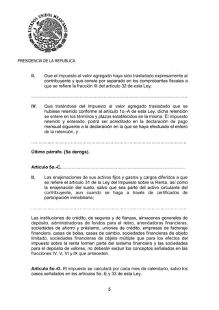 5
PRESIDENCIA DE LA REPUBLICA
II. Que el impuesto al valor agregado haya sido trasladado expresamente al
contribuyente y que conste por separado en los comprobantes fiscales a
que se refiere la fracción III del artículo 32 de esta Ley;
…………………………………………………………………………………………….
IV. Que tratándose del impuesto al valor agregado trasladado que se
hubiese retenido conforme al artículo 1o.-A de esta Ley, dicha retención
se entere en los términos y plazos establecidos en la misma. El impuesto
retenido y enterado, podrá ser acreditado en la declaración de pago
mensual siguiente a la declaración en la que se haya efectuado el entero
de la retención, y
…………..………………………………………………………………………………..
Último párrafo. (Se deroga).
Artículo 5o.-C.…………………………………………………………………………
II. Las enajenaciones de sus activos fijos y gastos y cargos diferidos a que
se refiere el artículo 31 de la Ley del Impuesto sobre la Renta, así como
la enajenación del suelo, salvo que sea parte del activo circulante del
contribuyente, aun cuando se haga a través de certificados de
participación inmobiliaria;
…………..………………………………………………………………………………..
Las instituciones de crédito, de seguros y de fianzas, almacenes generales de
depósito, administradoras de fondos para el retiro, arrendadoras financieras,
sociedades de ahorro y préstamo, uniones de crédito, empresas de factoraje
financiero, casas de bolsa, casas de cambio, sociedades financieras de objeto
limitado, sociedades financieras de objeto múltiple que para los efectos del
impuesto sobre la renta formen parte del sistema financiero y las sociedades
para el depósito de valores, no deberán excluir los conceptos señalados en las
fracciones IV, V, VI y IX que anteceden.
Artículo 5o.-D. El impuesto se calculará por cada mes de calendario, salvo los
casos señalados en los artículos 5o.-E y 33 de esta Ley.
 
