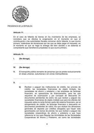 8
PRESIDENCIA DE LA REPUBLICA
Artículo 11. ……………………………………………………………………………..
En el caso de faltante de bienes en los inventarios de las empresas, se
considera que se efectúa la enajenación en el momento en que el
contribuyente o las autoridades fiscales conozcan dicho faltante, lo que ocurra
primero; tratándose de donaciones por las que se deba pagar el impuesto, en
el momento en que se haga la entrega del bien donado o se extienda el
comprobante que transfiera la propiedad, lo que ocurra primero.
Artículo 15. ……………………………………………………………………………..
I. (Se deroga).
…………..………………………………………………………………………………...
IV. (Se deroga).
V. El transporte público terrestre de personas que se preste exclusivamente
en áreas urbanas, suburbanas o en zonas metropolitanas.
…………..………………………………………………………………………………...
X. …………………………………………………………………………………….
b) Reciban o paguen las instituciones de crédito, las uniones de
crédito, las sociedades financieras de objeto limitado, las
sociedades de ahorro y préstamo y las empresas de factoraje
financiero, en operaciones de financiamiento, para las que
requieran de autorización y por concepto de descuento en
documentos pendientes de cobro; los que reciban y paguen las
sociedades financieras de objeto múltiple que para los efectos del
impuesto sobre la renta formen parte del sistema financiero, por el
otorgamiento de crédito, de factoraje financiero o descuento en
documentos pendientes de cobro; los que reciban los almacenes
generales de depósito por créditos otorgados que hayan sido
garantizados con bonos de prenda; los que reciban o paguen las
sociedades cooperativas de ahorro y préstamo a que hace
referencia la Ley para Regular las Actividades de las Sociedades
Cooperativas de Ahorro y Préstamo, así como las sociedades
 