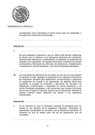 11
PRESIDENCIA DE LA REPUBLICA
consideradas como exportadas en forma previa para ser destinadas a
los regímenes aduaneros mencionados.
…………..………………………………………………………………………………...
Artículo 25. ……………………………………………………………………………..
I. …………………………………………………………………………………….
No será aplicable la exención a que se refiere esta fracción tratándose
de bienes que se destinen a los regímenes aduaneros de importación
temporal para elaboración, transformación o reparación en programas de
maquila o de exportación; de depósito fiscal para someterse al proceso
de ensamble y fabricación de vehículos; de elaboración, transformación
o reparación en recinto fiscalizado, y de recinto fiscalizado estratégico.
…………..………………………………………………………………………………...
IX. Las importaciones definitivas de los bienes por los que se haya pagado
el impuesto al valor agregado al destinarse a los regímenes aduaneros
de importación temporal para elaboración, transformación o reparación
en programas de maquila o de exportación; de depósito fiscal para
someterse al proceso de ensamble y fabricación de vehículos; de
elaboración, transformación o reparación en recinto fiscalizado, y de
recinto fiscalizado estratégico, o de mercancías que incluyan los bienes
por los que se pagó el impuesto, siempre que la importación definitiva la
realicen quienes hayan destinado los bienes a los regímenes
mencionados.
Artículo 26. ……………………………………………………………………………..
I. En el momento en que el importador presente el pedimento para su
trámite en los términos de la legislación aduanera. Tratándose de
pedimentos consolidados se considera que se efectúa la importación al
momento en que se realice cada una de las operaciones que se
consolidan.
…………..………………………………………………………………………………...
 