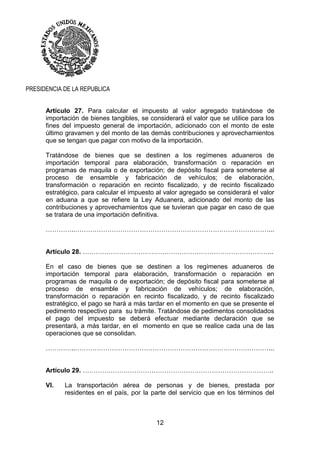 12
PRESIDENCIA DE LA REPUBLICA
Artículo 27. Para calcular el impuesto al valor agregado tratándose de
importación de bienes tangibles, se considerará el valor que se utilice para los
fines del impuesto general de importación, adicionado con el monto de este
último gravamen y del monto de las demás contribuciones y aprovechamientos
que se tengan que pagar con motivo de la importación.
Tratándose de bienes que se destinen a los regímenes aduaneros de
importación temporal para elaboración, transformación o reparación en
programas de maquila o de exportación; de depósito fiscal para someterse al
proceso de ensamble y fabricación de vehículos; de elaboración,
transformación o reparación en recinto fiscalizado, y de recinto fiscalizado
estratégico, para calcular el impuesto al valor agregado se considerará el valor
en aduana a que se refiere la Ley Aduanera, adicionado del monto de las
contribuciones y aprovechamientos que se tuvieran que pagar en caso de que
se tratara de una importación definitiva.
…………..………………………………………………………………………………...
Artículo 28. ……………………………………………………………………………..
En el caso de bienes que se destinen a los regímenes aduaneros de
importación temporal para elaboración, transformación o reparación en
programas de maquila o de exportación; de depósito fiscal para someterse al
proceso de ensamble y fabricación de vehículos; de elaboración,
transformación o reparación en recinto fiscalizado, y de recinto fiscalizado
estratégico, el pago se hará a más tardar en el momento en que se presente el
pedimento respectivo para su trámite. Tratándose de pedimentos consolidados
el pago del impuesto se deberá efectuar mediante declaración que se
presentará, a más tardar, en el momento en que se realice cada una de las
operaciones que se consolidan.
…………..………………………………………………………………………………...
Artículo 29. ……………………………………………………………………………..
VI. La transportación aérea de personas y de bienes, prestada por
residentes en el país, por la parte del servicio que en los términos del
 