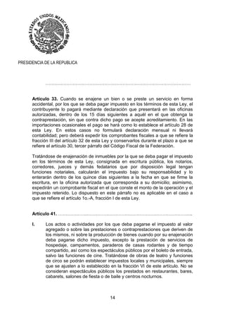 14
PRESIDENCIA DE LA REPUBLICA
……………………………………………………………………………………
Artículo 33. Cuando se enajene un bien o se preste un servicio en forma
accidental, por los que se deba pagar impuesto en los términos de esta Ley, el
contribuyente lo pagará mediante declaración que presentará en las oficinas
autorizadas, dentro de los 15 días siguientes a aquél en el que obtenga la
contraprestación, sin que contra dicho pago se acepte acreditamiento. En las
importaciones ocasionales el pago se hará como lo establece el artículo 28 de
esta Ley. En estos casos no formulará declaración mensual ni llevará
contabilidad; pero deberá expedir los comprobantes fiscales a que se refiere la
fracción III del artículo 32 de esta Ley y conservarlos durante el plazo a que se
refiere el artículo 30, tercer párrafo del Código Fiscal de la Federación.
Tratándose de enajenación de inmuebles por la que se deba pagar el impuesto
en los términos de esta Ley, consignada en escritura pública, los notarios,
corredores, jueces y demás fedatarios que por disposición legal tengan
funciones notariales, calcularán el impuesto bajo su responsabilidad y lo
enterarán dentro de los quince días siguientes a la fecha en que se firme la
escritura, en la oficina autorizada que corresponda a su domicilio; asimismo,
expedirán un comprobante fiscal en el que conste el monto de la operación y el
impuesto retenido. Lo dispuesto en este párrafo no es aplicable en el caso a
que se refiere el artículo 1o.-A, fracción I de esta Ley.
Artículo 41. ……………………………………………………………………………..
I. Los actos o actividades por los que deba pagarse el impuesto al valor
agregado o sobre las prestaciones o contraprestaciones que deriven de
los mismos, ni sobre la producción de bienes cuando por su enajenación
deba pagarse dicho impuesto, excepto la prestación de servicios de
hospedaje, campamentos, paraderos de casas rodantes y de tiempo
compartido, así como los espectáculos públicos por el boleto de entrada,
salvo las funciones de cine. Tratándose de obras de teatro y funciones
de circo se podrán establecer impuestos locales y municipales, siempre
que se ajusten a lo establecido en la fracción VI de este artículo. No se
consideran espectáculos públicos los prestados en restaurantes, bares,
cabarets, salones de fiesta o de baile y centros nocturnos.
 
