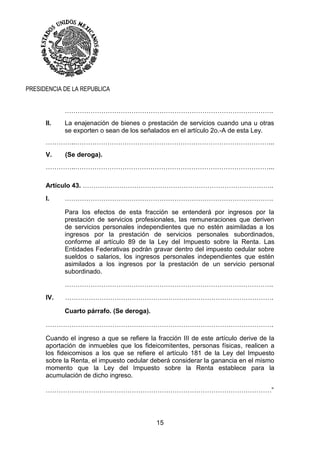 15
PRESIDENCIA DE LA REPUBLICA
…………………………………………………………………………………….
II. La enajenación de bienes o prestación de servicios cuando una u otras
se exporten o sean de los señalados en el artículo 2o.-A de esta Ley.
…………..………………………………………………………………………………...
V. (Se deroga).
…………..………………………………………………………………………………...
Artículo 43. ……………………………………………………………………………..
I. …………………………………………………………………………………….
Para los efectos de esta fracción se entenderá por ingresos por la
prestación de servicios profesionales, las remuneraciones que deriven
de servicios personales independientes que no estén asimiladas a los
ingresos por la prestación de servicios personales subordinados,
conforme al artículo 89 de la Ley del Impuesto sobre la Renta. Las
Entidades Federativas podrán gravar dentro del impuesto cedular sobre
sueldos o salarios, los ingresos personales independientes que estén
asimilados a los ingresos por la prestación de un servicio personal
subordinado.
…………………………………………………………………………………….
IV. …………………………………………………………………………………….
Cuarto párrafo. (Se deroga).
…………………………………………………………………………………………….
Cuando el ingreso a que se refiere la fracción III de este artículo derive de la
aportación de inmuebles que los fideicomitentes, personas físicas, realicen a
los fideicomisos a los que se refiere el artículo 181 de la Ley del Impuesto
sobre la Renta, el impuesto cedular deberá considerar la ganancia en el mismo
momento que la Ley del Impuesto sobre la Renta establece para la
acumulación de dicho ingreso.
……………………………………………………………………………………………”
 