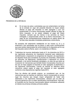 17
PRESIDENCIA DE LA REPUBLICA
c) En el caso de actos o actividades que con anterioridad a la fecha
de la entrada en vigor del presente Decreto no hayan estado
afectas al pago del impuesto al valor agregado y que con
posterioridad a la fecha mencionada queden afectas al pago de
dicho impuesto, no se estará obligado al pago del citado
impuesto, siempre que los bienes o los servicios se hayan
entregado o proporcionado antes de la fecha mencionada y el
pago de las contraprestaciones respectivas se realice dentro de
los diez días naturales inmediatos posteriores a dicha fecha.
Se exceptúa del tratamiento establecido en los incisos a), b) y c)
anteriores a las actividades que se lleven a cabo entre contribuyentes
que sean partes relacionadas de conformidad con lo dispuesto por la Ley
del Impuesto sobre la Renta, sean o no residentes en México.
II. Tratándose de insumos destinados hasta el 31 de diciembre de 2013 a
los regímenes aduaneros de importación temporal para elaboración,
transformación o reparación en programas de maquila o de exportación;
de depósito fiscal para someterse al proceso de ensamble y fabricación
de vehículos; de elaboración, transformación o reparación en recinto
fiscalizado, y de recinto fiscalizado estratégico, en caso de que éstos se
incorporen en mercancías que también lleven incorporados insumos por
los que se haya pagado el impuesto al valor agregado al destinarlos a
los regímenes mencionados, cuando se importe en definitiva dicha
mercancía estará sujeta al pago del impuesto al valor agregado
conforme a las disposiciones vigentes hasta 2013.
Para los efectos del párrafo anterior, se considerará que, en las
mercancías que se importen en definitiva, fueron incorporados en primer
lugar los insumos que tengan mayor antigüedad de haber sido
destinados a los regímenes mencionados, siempre que se trate de
insumos genéricos que no estén identificados individualmente. Para ello,
el inventario de los insumos mencionados deberá controlarse utilizando
el método de primeras entradas primeras salidas.
 