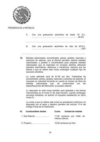 19
PRESIDENCIA DE LA REPUBLICA
1. Con una graduación alcohólica de hasta 14° G.L.
………………………………………………………..… 26.5%
…………………………………………………………………………….
3. Con una graduación alcohólica de más de 20°G.L.
………………………………………………………………. 53%
…………………………………………………………………………………..
G) Bebidas saborizadas; concentrados, polvos, jarabes, esencias o
extractos de sabores, que al diluirse permitan obtener bebidas
saborizadas; y jarabes o concentrados para preparar bebidas
saborizadas que se expendan en envases abiertos utilizando
aparatos automáticos, eléctricos o mecánicos, siempre que los
bienes a que se refiere este inciso contengan cualquier tipo de
azúcares añadidos.
La cuota aplicable será de $1.00 por litro. Tratándose de
concentrados, polvos, jarabes, esencias o extractos de sabores, el
impuesto se calculará tomando en cuenta el número de litros de
bebidas saborizadas que, de conformidad con las
especificaciones del fabricante, se puedan obtener.
Lo dispuesto en este inciso también será aplicable a los bienes
mencionados en el inciso F) de esta fracción, cuando contengan
azúcares añadidos, en adición al impuesto establecido en dicho
inciso F).
La cuota a que se refiere este inciso se actualizará conforme a lo
dispuesto por el sexto y séptimo párrafos del artículo 17-A del
Código Fiscal de la Federación.
H) Combustibles fósiles Cuota Unidad de medida
1. Gas Natural…………………. 11.94 centavos por millar de
metros cúbicos.
2. Propano ……………………... 10.50 centavos por litro.
 