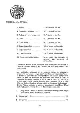 20
PRESIDENCIA DE LA REPUBLICA
3. Butano ………….................... 12.86 centavos por litro.
4. Gasolinas y gasavión ………. 16.21 centavos por litro.
5. Turbosina y otros kerosenos. 18.71 centavos por litro.
6. Diesel …………………………. 19.17 centavos por litro.
7. Combustóleo ………………… 20.74 centavos por litro.
8. Coque de petróleo ………….. 189.85 pesos por tonelada.
9. Coque de carbón ……………. 192.96 pesos por tonelada.
10. Carbón mineral …………….. 178.33 pesos por tonelada.
11. Otros combustibles fósiles. 70.68 pesos por tonelada de
carbono que contenga el
combustible.
Cuando los bienes a que se refiere este inciso estén mezclados, la
cuota se calculará conforme a la cantidad que en la mezcla tenga cada
combustible.
Las cantidades señaladas en el presente inciso, se actualizarán
anualmente y entrarán en vigor a partir del 1 de enero de cada año, con
el factor de actualización correspondiente al periodo comprendido
desde el mes de diciembre del penúltimo año hasta el mes de
diciembre inmediato anterior a aquél por el cual se efectúa la
actualización, mismo que se obtendrá de conformidad con el artículo
17-A del Código Fiscal de la Federación. La Secretaría de Hacienda y
Crédito Público publicará el factor de actualización en el Diario Oficial
de la Federación durante el mes de diciembre de cada año.
I) Plaguicidas. La tasa se aplicará conforme a la categoría de peligro
de toxicidad aguda, en la forma siguiente:
1. Categorías 1 y 2 ………….………………………………..…………. 9%
2. Categoría 3 .……………..…………………….…………………….... 7%
 