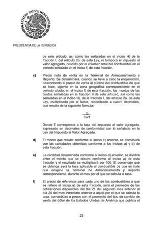 23
PRESIDENCIA DE LA REPUBLICA
de este artículo, así como las señaladas en el inciso H) de la
fracción I, del artículo 2o. de esta Ley, ni tampoco el impuesto al
valor agregado, dividido por el volumen total del combustible en el
periodo señalado en el inciso f) de esta fracción.
c) Precio neto de venta en la Terminal de Almacenamiento y
Reparto: Se determinará, cuando se lleve a cabo la enajenación,
descontando al precio de venta al público del combustible de que
se trate, vigente en la zona geográfica correspondiente en el
periodo citado, en el inciso f) de esta fracción, los montos de las
cuotas señaladas en la fracción II de este artículo, así como las
señaladas en el inciso H), de la fracción I, del artículo 2o. de esta
Ley, multiplicado por el factor, redondeado a cuatro decimales,
que resulte de la siguiente fórmula:
___1__
1+T
Donde T corresponde a la tasa del impuesto al valor agregado,
expresado en decimales de conformidad con lo señalado en la
Ley del Impuesto al Valor Agregado.
d) El monto que resulte conforme al inciso c) anterior, se disminuirá
con las cantidades obtenidas conforme a los incisos a) y b) de
esta fracción.
e) La cantidad determinada conforme al inciso d) anterior, se dividirá
entre el monto que se obtuvo conforme al inciso a) de esta
fracción y el resultado se multiplicará por 100. El porcentaje que
se obtenga será la tasa aplicable al combustible de que se trate
que enajene la Terminal de Almacenamiento y Reparto
correspondiente, durante el mes por el que se calcula la tasa.
f) El precio de referencia para cada uno de los combustibles a que
se refiere el inciso a) de esta fracción, será el promedio de las
cotizaciones disponibles del día 21 del segundo mes anterior al
día 20 del mes inmediato anterior a aquél por el que se calcula la
tasa, convertidas a pesos con el promedio del tipo de cambio de
venta del dólar de los Estados Unidos de América que publica el
 