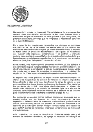 XVI
PRESIDENCIA DE LA REPUBLICA
No obstante lo anterior, el diseño del IVA en México se ha apartado de las
ventajas antes mencionadas. Actualmente, la ley prevé diversas tasas y
exenciones, lo que ha erosionado su base gravable y, por consiguiente, su
potencial recaudatorio, al tiempo que ha complicado la fiscalización por parte
de la autoridad tributaria.
En el caso de las importaciones temporales que efectúan las empresas
maquiladoras, la Ley de la materia las exenta siempre que retornen las
mercancías directamente al extranjero, ya sea en el mismo estado o después
de haber sufrido un proceso de transformación. Por su parte, las mercancías
que hubieran sido importadas temporalmente y se destinen al mercado
nacional están sujetas al pago del IVA, a los impuestos al comercio exterior y a
las cuotas compensatorias correspondientes, en el momento en que se realice
el cambio de régimen de importación temporal a definitiva.
En la práctica, este régimen genera problemas de control, ya que conlleva a
generar incentivos para realizar prácticas de evasión y elusión fiscales que, en
el extremo, incluyen la introducción al país de mercancías para fines de venta
sin cumplir con el pago de impuestos correspondiente y la solicitud de
devolución del IVA de insumos importados temporalmente sin este impuesto.
El espacio para estas prácticas se amplió cuando administrativamente se
otorgó a las maquiladoras la facilidad de transferir los insumos importados
temporalmente a otras empresas, transfiriendo la carga del retorno a una
empresa diferente a la que importó originalmente los insumos. Esto exacerba
los problemas de control, pues eleva significativamente el número de
devoluciones solicitadas y el número de revisiones que debe efectuar la
autoridad para asegurarse de que el beneficio de la exención no es utilizado
para enajenar mercancías en territorio nacional sin el pago del IVA.
Los problemas se acentúan por las múltiples operaciones aduaneras que se
pueden realizar con los insumos importados temporalmente, ya que
dependiendo de la naturaleza del enajenante y del adquirente, pudiendo ser en
ambos casos una maquiladora, una empresa de la industria automotriz o un
residente en el extranjero, existen múltiples combinaciones para efectuar el
pago del IVA cuando las mercancías importadas temporalmente se destinan al
mercado nacional.
A la complejidad que deriva de multiplicar el número de devoluciones y el
número de revisiones requeridas, se agrega la necesidad de distinguir el
 