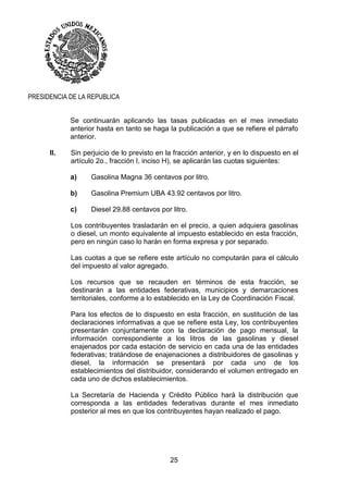 25
PRESIDENCIA DE LA REPUBLICA
Se continuarán aplicando las tasas publicadas en el mes inmediato
anterior hasta en tanto se haga la publicación a que se refiere el párrafo
anterior.
II. Sin perjuicio de lo previsto en la fracción anterior, y en lo dispuesto en el
artículo 2o., fracción I, inciso H), se aplicarán las cuotas siguientes:
a) Gasolina Magna 36 centavos por litro.
b) Gasolina Premium UBA 43.92 centavos por litro.
c) Diesel 29.88 centavos por litro.
Los contribuyentes trasladarán en el precio, a quien adquiera gasolinas
o diesel, un monto equivalente al impuesto establecido en esta fracción,
pero en ningún caso lo harán en forma expresa y por separado.
Las cuotas a que se refiere este artículo no computarán para el cálculo
del impuesto al valor agregado.
Los recursos que se recauden en términos de esta fracción, se
destinarán a las entidades federativas, municipios y demarcaciones
territoriales, conforme a lo establecido en la Ley de Coordinación Fiscal.
Para los efectos de lo dispuesto en esta fracción, en sustitución de las
declaraciones informativas a que se refiere esta Ley, los contribuyentes
presentarán conjuntamente con la declaración de pago mensual, la
información correspondiente a los litros de las gasolinas y diesel
enajenados por cada estación de servicio en cada una de las entidades
federativas; tratándose de enajenaciones a distribuidores de gasolinas y
diesel, la información se presentará por cada uno de los
establecimientos del distribuidor, considerando el volumen entregado en
cada uno de dichos establecimientos.
La Secretaría de Hacienda y Crédito Público hará la distribución que
corresponda a las entidades federativas durante el mes inmediato
posterior al mes en que los contribuyentes hayan realizado el pago.
 