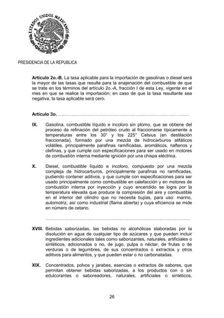 26
PRESIDENCIA DE LA REPUBLICA
Artículo 2o.-B. La tasa aplicable para la importación de gasolinas o diesel será
la mayor de las tasas que resulte para la enajenación del combustible de que
se trate en los términos del artículo 2o.-A, fracción I de esta Ley, vigente en el
mes en que se realice la importación; en caso de que la tasa resultante sea
negativa, la tasa aplicable será cero.
Artículo 3o. ……………………………………………………………………………
IX. Gasolina, combustible líquido e incoloro sin plomo, que se obtiene del
proceso de refinación del petróleo crudo al fraccionarse típicamente a
temperaturas entre los 30° y los 225° Celsius (en destilación
fraccionada), formado por una mezcla de hidrocarburos alifáticos
volátiles, principalmente parafinas ramificadas, aromáticos, naftenos y
olefinas, y que cumple con especificaciones para ser usado en motores
de combustión interna mediante ignición por una chispa eléctrica.
X. Diesel, combustible líquido e incoloro, compuesto por una mezcla
compleja de hidrocarburos, principalmente parafinas no ramificadas,
pudiendo contener aditivos, y que cumple con especificaciones para ser
usado principalmente como combustible en calefacción y en motores de
combustión interna por inyección y cuyo encendido se logra por la
temperatura elevada que produce la compresión del aire y combustible
en el interior del cilindro que no necesita bujías, para uso: marino,
automotriz, así como industrial (flama abierta) y cuya eficiencia se mide
en número de cetano.
……………………………………………………………………………………
XVIII. Bebidas saborizadas, las bebidas no alcohólicas elaboradas por la
disolución en agua de cualquier tipo de azúcares y que pueden incluir
ingredientes adicionales tales como saborizantes, naturales, artificiales o
sintéticos, adicionados o no, de jugo, pulpa o néctar, de frutas o de
verduras o de legumbres, de sus concentrados o extractos y otros
aditivos para alimentos, y que pueden estar o no carbonatadas.
XIX. Concentrados, polvos y jarabes, esencias o extractos de sabores, que
permitan obtener bebidas saborizadas, a los productos con o sin
edulcorantes o saboreadores, naturales, artificiales o sintéticos,
 