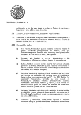 27
PRESIDENCIA DE LA REPUBLICA
adicionados o no, de jugo, pulpa o néctar, de frutas, de verduras o
legumbres y otros aditivos para alimentos.
XX. Azúcares, a los monosacáridos, disacáridos y polisacáridos.
XXI. Suero oral, la preparación en agua que exclusivamente contenga todas y
cada una de las siguientes substancias: glucosa anhidra, cloruro de
potasio, cloruro de sodio y citrato trisódico.
XXII. Combustibles fósiles:
a) Gas Natural, hidrocarburo que se presenta como una mezcla de
gases, constituida principalmente por metano, pero que
comúnmente puede contener otros alcanos y otros gases como
nitrógeno, ácido sulfhídrico, helio y mercaptanos.
b) Propano, gas incoloro e inodoro, perteneciente a los
hidrocarburos alifáticos con enlaces simples de tres carbonos.
c) Butano, también conocido como n-butano, hidrocarburo saturado,
parafínico o alifático, inflamable que se presenta comúnmente en
estado gaseoso, incoloro e inodoro, compuesto por cuatro átomos
de carbono y por diez de hidrógeno.
d) Gasolina, combustible líquido e incoloro sin plomo, que se obtiene
del proceso de refinación del petróleo crudo al fraccionarse
típicamente a temperaturas entre los 30° y los 225° Celsius (en
destilación fraccionada), formado por una mezcla de
hidrocarburos alifáticos volátiles, principalmente parafinas
ramificadas, aromáticos, naftenos y olefinas, y que cumple con
especificaciones para ser usado en motores de combustión
interna mediante ignición por una chispa eléctrica.
e) Gasavión, alquilado o gasolina de alto octanaje, de alta volatilidad
y estabilidad y de un bajo punto de congelación, con contenido de
tetraetilo de plomo utilizado en aeronaves equipadas con motores
de combustión interna.
f) Turbosina y kerosenos, combustibles líquidos e incoloros
insolubles en agua, que se obtienen del proceso de refinación del
 