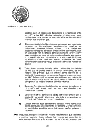 28
PRESIDENCIA DE LA REPUBLICA
petróleo crudo al fraccionarse típicamente a temperaturas entre
los 157° y los 233° Celsius, utilizados principalmente como
combustibles para aviones de retropropulsión, en los motores a
reacción y de turbina de gas.
g) Diesel, combustible líquido e incoloro, compuesto por una mezcla
compleja de hidrocarburos, principalmente parafinas no
ramificadas, pudiendo contener aditivos, y que cumple con
especificaciones para ser usado principalmente como combustible
en calefacción y en motores de combustión interna por inyección y
cuyo encendido se logra por la temperatura elevada que produce
la compresión del aire y combustible en el interior del cilindro que
no necesita bujías, para uso: marino, automotriz, así como
industrial (flama abierta) y cuya eficiencia se mide en número de
cetano.
h) Combustóleo, también llamado fuel oil, combustible más pesado
de los que se puede destilar a presión atmosférica, es una
fracción del petróleo que se obtiene como residuo de la
destilación fraccionada a temperaturas típicamente por encima de
los 426° Celsius, está compuesto por moléculas con más de 20
átomos de carbono, y su color es negro, se usa como combustible
para plantas de energía eléctrica, calderas y hornos.
i) Coque de Petróleo, combustible sólido carbonoso formado por la
coquización del petróleo crudo procesado en refinerías o en
procesos de craqueo.
j) Coque de Carbón, combustible sólido carbonoso formado por la
destilación de carbón bituminoso calentado a temperaturas de
500° a 1,100° Celsius sin contacto con el aire.
k) Carbón Mineral, roca sedimentaria utilizada como combustible
sólido, compuesto principalmente por carbono y otros elementos
en cantidades variables como hidrógeno, azufre, oxígeno y
nitrógeno.
XXIII. Plaguicida, cualquier substancia o mezcla de substancias que se destina
a controlar cualquier plaga, incluidos los vectores que transmiten las
enfermedades humanas y de animales, las especies no deseadas que
 