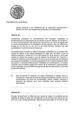 29
PRESIDENCIA DE LA REPUBLICA
causen perjuicio o que interfieran con la producción agropecuaria y
forestal, así como las substancias defoliantes y las desecantes.
Artículo 4o. …………………………………………………………………………….
Únicamente procederá el acreditamiento del impuesto trasladado al
contribuyente por la adquisición de los bienes a que se refieren los incisos A),
F), G) e I) de la fracción I del artículo 2o. de esta Ley, así como el pagado por
el propio contribuyente en la importación de los bienes a que se refieren los
incisos A), C), D), E), F), G), H) e I) de dicha fracción, siempre que sea
acreditable en los términos de la citada Ley.
El acreditamiento consiste en restar el impuesto acreditable, de la cantidad que
resulte de aplicar a los valores señalados en esta Ley, las tasas a que se
refiere la fracción I, incisos A), F) e I) del artículo 2o. de la misma, o de la que
resulte de aplicar las cuotas a que se refieren los artículos 2o., fracción I,
incisos C), segundo y tercer párrafos, G) y H) y 2o.-C de esta Ley. Se entiende
por impuesto acreditable, un monto equivalente al del impuesto especial sobre
producción y servicios efectivamente trasladado al contribuyente o el propio
impuesto que él hubiese pagado con motivo de la importación, exclusivamente
en los supuestos a que se refiere el segundo párrafo de este artículo, en el mes
al que corresponda.
…………………………………………………………………………………………….
II. Que los bienes se enajenen sin haber modificado su estado, forma o
composición, salvo que se trate de bebidas alcohólicas a granel o de sus
concentrados, así como de concentrados, polvos, jarabes, esencias o
extractos de sabores, que sean utilizados para preparar bebidas
saborizadas.
……………………………………………………………………………………………
Artículo 5o. ……………………………………………………………………………
El pago mensual será la diferencia que resulte de restar a la cantidad que se
obtenga de aplicar la tasa que corresponda en los términos del artículo 2o. de
esta Ley a las contraprestaciones efectivamente percibidas en el mes de que
 