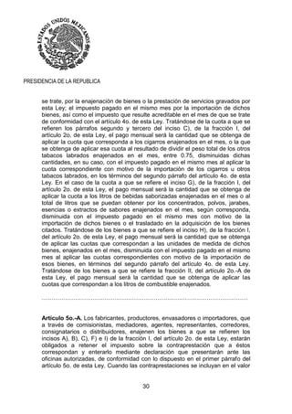 30
PRESIDENCIA DE LA REPUBLICA
se trate, por la enajenación de bienes o la prestación de servicios gravados por
esta Ley; el impuesto pagado en el mismo mes por la importación de dichos
bienes, así como el impuesto que resulte acreditable en el mes de que se trate
de conformidad con el artículo 4o. de esta Ley. Tratándose de la cuota a que se
refieren los párrafos segundo y tercero del inciso C), de la fracción I, del
artículo 2o. de esta Ley, el pago mensual será la cantidad que se obtenga de
aplicar la cuota que corresponda a los cigarros enajenados en el mes, o la que
se obtenga de aplicar esa cuota al resultado de dividir el peso total de los otros
tabacos labrados enajenados en el mes, entre 0.75, disminuidas dichas
cantidades, en su caso, con el impuesto pagado en el mismo mes al aplicar la
cuota correspondiente con motivo de la importación de los cigarros u otros
tabacos labrados, en los términos del segundo párrafo del artículo 4o. de esta
Ley. En el caso de la cuota a que se refiere el inciso G), de la fracción I, del
artículo 2o. de esta Ley, el pago mensual será la cantidad que se obtenga de
aplicar la cuota a los litros de bebidas saborizadas enajenadas en el mes o al
total de litros que se puedan obtener por los concentrados, polvos, jarabes,
esencias o extractos de sabores enajenados en el mes, según corresponda,
disminuida con el impuesto pagado en el mismo mes con motivo de la
importación de dichos bienes o el trasladado en la adquisición de los bienes
citados. Tratándose de los bienes a que se refiere el inciso H), de la fracción I,
del artículo 2o. de esta Ley, el pago mensual será la cantidad que se obtenga
de aplicar las cuotas que correspondan a las unidades de medida de dichos
bienes, enajenados en el mes, disminuida con el impuesto pagado en el mismo
mes al aplicar las cuotas correspondientes con motivo de la importación de
esos bienes, en términos del segundo párrafo del artículo 4o. de esta Ley.
Tratándose de los bienes a que se refiere la fracción II, del artículo 2o.-A de
esta Ley, el pago mensual será la cantidad que se obtenga de aplicar las
cuotas que correspondan a los litros de combustible enajenados.
……………………………………………………………………………………………
Artículo 5o.-A. Los fabricantes, productores, envasadores o importadores, que
a través de comisionistas, mediadores, agentes, representantes, corredores,
consignatarios o distribuidores, enajenen los bienes a que se refieren los
incisos A), B), C), F) e I) de la fracción I, del artículo 2o. de esta Ley, estarán
obligados a retener el impuesto sobre la contraprestación que a éstos
correspondan y enterarlo mediante declaración que presentarán ante las
oficinas autorizadas, de conformidad con lo dispuesto en el primer párrafo del
artículo 5o. de esta Ley. Cuando las contraprestaciones se incluyan en el valor
 