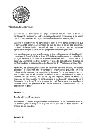 32
PRESIDENCIA DE LA REPUBLICA
Cuando en la declaración de pago bimestral resulte saldo a favor, el
contribuyente únicamente podrá compensarlo contra el impuesto a su cargo
que le corresponda en los pagos bimestrales siguientes hasta agotarlo.
Cuando el contribuyente no compense el saldo a favor contra el impuesto que
le corresponda pagar en el bimestre de que se trate, o en los dos siguientes,
pudiendo haberlo hecho, perderá el derecho a hacerlo en los bimestres
siguientes hasta por la cantidad en que pudo haberlo compensado.
Los contribuyentes a que se refiere este artículo, deberán cumplir la obligación
prevista en la fracción III del artículo 107 de la Ley del Impuesto sobre la Renta,
en lugar de llevar la contabilidad a que se refiere la fracción I del artículo 19 de
esta Ley. Asimismo, podrán conservar y expedir comprobantes fiscales de
conformidad con lo establecido en las fracciones II y IV del citado artículo 107.
Asimismo, los contribuyentes a que se refiere el presente artículo, no estarán
obligados a presentar las declaraciones informativas previstas en este
ordenamiento, siempre que presenten la información de las operaciones con
sus proveedores en el bimestre inmediato anterior, de conformidad con la
fracción VIII del artículo 107 de la Ley del Impuesto sobre la Renta. Lo
dispuesto en este párrafo, no será aplicable a la obligación establecida en la
fracción IX del artículo 19 de la presente ley. La información a que se refiere la
fracción citada se presentará en forma bimestral conjuntamente con la
declaración de pago.
Artículo 7o. …………………………………………………………………………….
Quinto párrafo. (Se deroga).
También se considera enajenación el autoconsumo de los bienes que realicen
los contribuyentes del impuesto a que se refiere el inciso H), de la fracción I, del
artículo 2o. de esta Ley.
……………………………………………………………………………………………
Artículo 8o.……………………………………………………………………………..
I. ……………………………………………..……………………………………..
 
