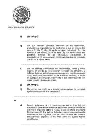 33
PRESIDENCIA DE LA REPUBLICA
a) (Se deroga).
………………………………………………………………………………….
c) Las que realicen personas diferentes de los fabricantes,
productores o importadores, de los bienes a que se refieren los
incisos C), D), E), G) y H) de la fracción I del artículo 2o. y la
fracción II del artículo 2o.-A de esta Ley. En estos casos, las
personas distintas de los fabricantes, productores o
importadores, no se consideran contribuyentes de este impuesto
por dichas enajenaciones.
………………………………………………………………………………….
f) Las de bebidas saborizadas en restaurantes, bares y otros
lugares en donde se proporcionen servicios de alimentos y
bebidas, bebidas saborizadas que cuenten con registro sanitario
como medicamentos emitido por la autoridad sanitaria, la leche
en cualquier presentación, incluyendo la que esté mezclada con
grasa vegetal y los sueros orales.
g) (Se deroga).
h) Plaguicidas que conforme a la categoría de peligro de toxicidad
aguda correspondan a la categoría 5.
………………………………………..…………………………………………............
III. …………………………………………………………………………………….
a) Cuando se lleven a cabo por personas morales sin fines de lucro
autorizadas para recibir donativos deducibles para los efectos de
la Ley del Impuesto sobre la Renta, a que se refiere el artículo
74, fracciones VI, X y XVII de dicha Ley, siempre que destinen la
totalidad de sus ingresos, una vez descontados los premios
efectivamente pagados, a los fines para los cuales fueron
constituidas.
…………………………………………………………………………………...
 