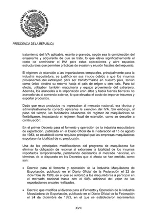 XVII
PRESIDENCIA DE LA REPUBLICA
tratamiento del IVA aplicable, exento o gravado, según sea la combinación del
enajenante y adquirente de que se trate, lo que eleva significativamente el
costo de administrar el IVA para estas operaciones y abre espacios
estructurales que permiten prácticas de evasión y elusión fiscales del impuesto.
El régimen de exención a las importaciones temporales, principalmente para la
industria maquiladora, se justificó en sus inicios debido a que los insumos
provenientes del extranjero para ser transformados en nuestro país, tenían
como único destino su retorno hacia el país de origen u otro país. Para tal
efecto, utilizaban también maquinaria y equipo proveniente del extranjero.
Además, los aranceles a la importación eran altos y había fuertes barreras no
arancelarias al comercio exterior, lo que elevaba el costo de importar insumos y
exportar productos.
Dado que esos productos no ingresaban al mercado nacional, era técnica y
administrativamente correcto aplicarles la exención del IVA. Sin embargo, al
paso del tiempo, las facilidades aduaneras del régimen de maquiladoras se
flexibilizaron, impactando el régimen fiscal de exención, como se describe a
continuación:
En el primer Decreto para el fomento y operación de la industria maquiladora
de exportación, publicado en el Diario Oficial de la Federación el 15 de agosto
de 1983, se estableció como requisito principal que las empresas maquiladoras
exportaran la totalidad de su producción.
Una de las principales modificaciones del programa de maquiladora fue
eliminar la obligación de retornar al extranjero la totalidad de los insumos
importados temporalmente, permitiendo destinarlos al mercado nacional, en
términos de lo dispuesto en los Decretos que al efecto se han emitido, como
son:
 Decreto para el fomento y operación de la Industria Maquiladora de
Exportación, publicado en el Diario Oficial de la Federación el 22 de
diciembre de 1989, en el que se autorizó a las maquiladoras a participar en
el mercado nacional hasta con el 50% adicional del valor de las
exportaciones anuales realizadas.
 Decreto que modifica al diverso para el Fomento y Operación de la Industria
Maquiladora de Exportación, publicado en el Diario Oficial de la Federación
el 24 de diciembre de 1993, en el que se establecieron incrementos
 