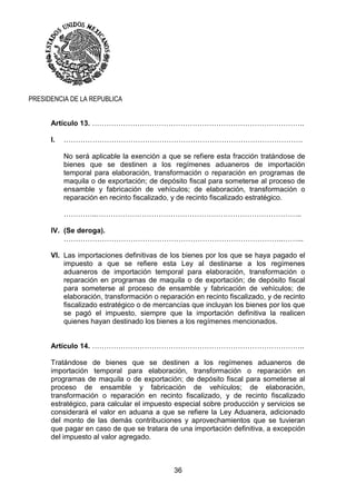 36
PRESIDENCIA DE LA REPUBLICA
Artículo 13. ……………………………………………………………………………..
I. ……………………………………………………………………………………….
No será aplicable la exención a que se refiere esta fracción tratándose de
bienes que se destinen a los regímenes aduaneros de importación
temporal para elaboración, transformación o reparación en programas de
maquila o de exportación; de depósito fiscal para someterse al proceso de
ensamble y fabricación de vehículos; de elaboración, transformación o
reparación en recinto fiscalizado, y de recinto fiscalizado estratégico.
…………..…………………………………………………………………………..
IV. (Se deroga).
………………………………………………………………………………..……...
VI. Las importaciones definitivas de los bienes por los que se haya pagado el
impuesto a que se refiere esta Ley al destinarse a los regímenes
aduaneros de importación temporal para elaboración, transformación o
reparación en programas de maquila o de exportación; de depósito fiscal
para someterse al proceso de ensamble y fabricación de vehículos; de
elaboración, transformación o reparación en recinto fiscalizado, y de recinto
fiscalizado estratégico o de mercancías que incluyan los bienes por los que
se pagó el impuesto, siempre que la importación definitiva la realicen
quienes hayan destinado los bienes a los regímenes mencionados.
Artículo 14. ……………………………………………………………………………..
Tratándose de bienes que se destinen a los regímenes aduaneros de
importación temporal para elaboración, transformación o reparación en
programas de maquila o de exportación; de depósito fiscal para someterse al
proceso de ensamble y fabricación de vehículos; de elaboración,
transformación o reparación en recinto fiscalizado, y de recinto fiscalizado
estratégico, para calcular el impuesto especial sobre producción y servicios se
considerará el valor en aduana a que se refiere la Ley Aduanera, adicionado
del monto de las demás contribuciones y aprovechamientos que se tuvieran
que pagar en caso de que se tratara de una importación definitiva, a excepción
del impuesto al valor agregado.
 