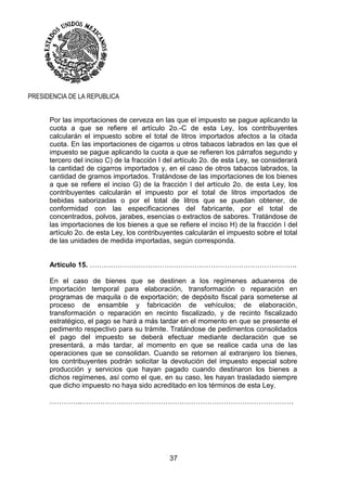 37
PRESIDENCIA DE LA REPUBLICA
Por las importaciones de cerveza en las que el impuesto se pague aplicando la
cuota a que se refiere el artículo 2o.-C de esta Ley, los contribuyentes
calcularán el impuesto sobre el total de litros importados afectos a la citada
cuota. En las importaciones de cigarros u otros tabacos labrados en las que el
impuesto se pague aplicando la cuota a que se refieren los párrafos segundo y
tercero del inciso C) de la fracción I del artículo 2o. de esta Ley, se considerará
la cantidad de cigarros importados y, en el caso de otros tabacos labrados, la
cantidad de gramos importados. Tratándose de las importaciones de los bienes
a que se refiere el inciso G) de la fracción I del artículo 2o. de esta Ley, los
contribuyentes calcularán el impuesto por el total de litros importados de
bebidas saborizadas o por el total de litros que se puedan obtener, de
conformidad con las especificaciones del fabricante, por el total de
concentrados, polvos, jarabes, esencias o extractos de sabores. Tratándose de
las importaciones de los bienes a que se refiere el inciso H) de la fracción I del
artículo 2o. de esta Ley, los contribuyentes calcularán el impuesto sobre el total
de las unidades de medida importadas, según corresponda.
Artículo 15. ……………………………………………………………………………..
En el caso de bienes que se destinen a los regímenes aduaneros de
importación temporal para elaboración, transformación o reparación en
programas de maquila o de exportación; de depósito fiscal para someterse al
proceso de ensamble y fabricación de vehículos; de elaboración,
transformación o reparación en recinto fiscalizado, y de recinto fiscalizado
estratégico, el pago se hará a más tardar en el momento en que se presente el
pedimento respectivo para su trámite. Tratándose de pedimentos consolidados
el pago del impuesto se deberá efectuar mediante declaración que se
presentará, a más tardar, al momento en que se realice cada una de las
operaciones que se consolidan. Cuando se retornen al extranjero los bienes,
los contribuyentes podrán solicitar la devolución del impuesto especial sobre
producción y servicios que hayan pagado cuando destinaron los bienes a
dichos regímenes, así como el que, en su caso, les hayan trasladado siempre
que dicho impuesto no haya sido acreditado en los términos de esta Ley.
…………..……………………………………………………………………………….
 