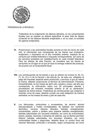 39
PRESIDENCIA DE LA REPUBLICA
Tratándose de la enajenación de tabacos labrados, en los comprobantes
fiscales que se expidan se deberá especificar el peso total de tabaco
contenido en los tabacos labrados enajenados o, en su caso, la cantidad
de cigarros enajenados.
……………………………………………………………………………....................
VI. Proporcionar a las autoridades fiscales durante el mes de marzo de cada
año, la información que corresponda de los bienes que produjeron,
enajenaron o importaron en el año inmediato anterior, respecto de su
consumo por entidad federativa e impuesto correspondiente, así como de
los servicios prestados por establecimiento en cada entidad federativa.
Para los efectos de esta fracción, se considera que los bienes se
consumen en el lugar en el que se hace la entrega material del producto,
de acuerdo con el comprobante fiscal.
…………………………………………………………………………………………..
VIII. Los contribuyentes de los bienes a que se refieren los incisos A), B), C),
F), G), H) e I) de la fracción I del artículo 2o. de esta Ley, obligados al
pago del impuesto especial sobre producción y servicios a que se refiere
la misma, deberán proporcionar al Servicio de Administración Tributaria,
trimestralmente, en los meses de abril, julio, octubre y enero, del año que
corresponda, la información sobre sus 50 principales clientes y
proveedores del trimestre inmediato anterior al de su declaración,
respecto de dichos bienes. Tratándose de contribuyentes que enajenen o
importen vinos de mesa, deberán cumplir con esta obligación de manera
semestral, en los meses de enero y julio de cada año.
…………………………………………………………………………………….
X. Los fabricantes, productores o envasadores, de alcohol, alcohol
desnaturalizado y mieles incristalizables, de bebidas con contenido
alcohólico, cerveza, tabacos labrados, bebidas energetizantes,
concentrados, polvos y jarabes para preparar bebidas energetizantes,
bebidas saborizadas con azucares añadidos, así como de concentrados,
polvos, jarabes, esencias o extractos de sabores, que al diluirse permitan
obtener bebidas saborizadas con azucares añadidos, así como
combustibles fósiles y plaguicidas, deberán llevar un control físico del
volumen fabricado, producido o envasado, según corresponda, así como
 