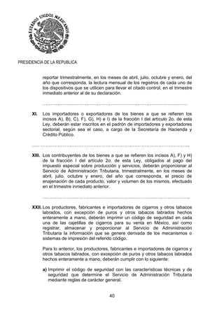 40
PRESIDENCIA DE LA REPUBLICA
reportar trimestralmente, en los meses de abril, julio, octubre y enero, del
año que corresponda, la lectura mensual de los registros de cada uno de
los dispositivos que se utilicen para llevar el citado control, en el trimestre
inmediato anterior al de su declaración.
……………………………………………………………………………………
XI. Los importadores o exportadores de los bienes a que se refieren los
incisos A), B), C), F), G), H) e I) de la fracción I del artículo 2o. de esta
Ley, deberán estar inscritos en el padrón de importadores y exportadores
sectorial, según sea el caso, a cargo de la Secretaría de Hacienda y
Crédito Público.
…………………………………………………………………………………………...
XIII. Los contribuyentes de los bienes a que se refieren los incisos A), F) y H)
de la fracción I del artículo 2o. de esta Ley, obligados al pago del
impuesto especial sobre producción y servicios, deberán proporcionar al
Servicio de Administración Tributaria, trimestralmente, en los meses de
abril, julio, octubre y enero, del año que corresponda, el precio de
enajenación de cada producto, valor y volumen de los mismos, efectuado
en el trimestre inmediato anterior.
……………………………………………………………………………………..
XXII. Los productores, fabricantes e importadores de cigarros y otros tabacos
labrados, con excepción de puros y otros tabacos labrados hechos
enteramente a mano, deberán imprimir un código de seguridad en cada
una de las cajetillas de cigarros para su venta en México, así como
registrar, almacenar y proporcionar al Servicio de Administración
Tributaria la información que se genere derivada de los mecanismos o
sistemas de impresión del referido código.
Para lo anterior, los productores, fabricantes e importadores de cigarros y
otros tabacos labrados, con excepción de puros y otros tabacos labrados
hechos enteramente a mano, deberán cumplir con lo siguiente:
a) Imprimir el código de seguridad con las características técnicas y de
seguridad que determine el Servicio de Administración Tributaria
mediante reglas de carácter general.
 