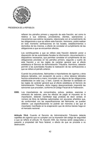 42
PRESIDENCIA DE LA REPUBLICA
refieren los párrafos primero y segundo de esta fracción, así como la
relativa a sus sistemas, proveedores, clientes, operaciones y
mecanismos que estime necesaria, relacionada con el cumplimiento de
las obligaciones a que se refiere esta fracción. Asimismo, podrá realizar
en todo momento verificaciones en los locales, establecimientos o
domicilios de los mismos, a efecto de constatar el cumplimiento de las
obligaciones a que se encuentran afectos.
Los contribuyentes a que se refiere esta fracción deberán poner a
disposición de las autoridades fiscales la información, documentación o
dispositivos necesarios, que permitan constatar el cumplimiento de las
obligaciones previstas en los párrafos primero, segundo y cuarto de
esta fracción y en las reglas de carácter general que al efecto
establezca el Servicio de Administración Tributaria. Asimismo, deberán
permitir a las autoridades fiscales la realización de las verificaciones a
que se refiere el párrafo anterior.
Cuando los productores, fabricantes e importadores de cigarros y otros
tabacos labrados, con excepción de puros y otros tabacos labrados
hechos enteramente a mano, incumplan con alguna de las obligaciones
establecidas en esta Ley, o bien, cuando no atiendan lo señalado en
las reglas de carácter general que al efecto establezca el Servicio de
Administración Tributaria, dicho órgano desconcentrado impondrá las
sanciones que procedan, conforme al Código Fiscal de la Federación.
XXIII. Los importadores de concentrados, polvos, jarabes, esencias o
extractos de sabores, para los efectos de pagar el impuesto en la
importación, deberán manifestar bajo protesta de decir verdad, el
número de litros de bebidas saborizadas con azucares añadidos que,
de conformidad con las especificaciones del fabricante, se puedan
obtener. Las especificaciones no podrán ser menores a las que el
importador manifieste en la enajenación que de dichos bienes haga en
el mercado nacional.
Artículo 19-A. Cuando el Servicio de Administración Tributaria detecte
cajetillas de cigarros que no cumplan con la impresión del código de seguridad
a que se refiere el artículo 19, fracción XXII, las mismas serán aseguradas y
pasarán a propiedad del fisco federal, a efecto de que se proceda a su
destrucción.
 