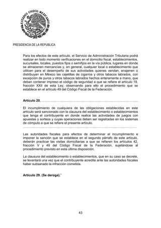 43
PRESIDENCIA DE LA REPUBLICA
Para los efectos de este artículo, el Servicio de Administración Tributaria podrá
realizar en todo momento verificaciones en el domicilio fiscal, establecimientos,
sucursales, locales, puestos fijos o semifijos en la vía pública, lugares en donde
se almacenen mercancías y, en general, cualquier local o establecimiento que
utilicen para el desempeño de sus actividades quienes vendan, enajenen o
distribuyan en México las cajetillas de cigarros y otros tabacos labrados, con
excepción de puros y otros tabacos labrados hechos enteramente a mano, que
deban contener impreso el código de seguridad a que se refiere el artículo 19,
fracción XXII de esta Ley, observando para ello el procedimiento que se
establece en el artículo 49 del Código Fiscal de la Federación.
Artículo 20. ……………………………………………………………………………..
El incumplimiento de cualquiera de las obligaciones establecidas en este
artículo será sancionado con la clausura del establecimiento o establecimientos
que tenga el contribuyente en donde realice las actividades de juegos con
apuestas y sorteos y cuyas operaciones deben ser registradas en los sistemas
de cómputo a que se refiere el presente artículo.
……………………………………………………………………………………………
Las autoridades fiscales para efectos de determinar el incumplimiento e
imponer la sanción que se establece en el segundo párrafo de este artículo,
deberán practicar las visitas domiciliarias a que se refieren los artículos 42,
fracción V y 49 del Código Fiscal de la Federación, sujetándose al
procedimiento previsto en esta última disposición.
La clausura del establecimiento o establecimientos, que en su caso se decrete,
se levantará una vez que el contribuyente acredite ante las autoridades fiscales
haber subsanado la infracción cometida.
Artículo 29. (Se deroga).”
 