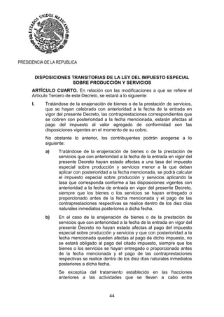 44
PRESIDENCIA DE LA REPUBLICA
DISPOSICIONES TRANSITORIAS DE LA LEY DEL IMPUESTO ESPECIAL
SOBRE PRODUCCIÓN Y SERVICIOS
ARTÍCULO CUARTO. En relación con las modificaciones a que se refiere el
Artículo Tercero de este Decreto, se estará a lo siguiente:
I. Tratándose de la enajenación de bienes o de la prestación de servicios,
que se hayan celebrado con anterioridad a la fecha de la entrada en
vigor del presente Decreto, las contraprestaciones correspondientes que
se cobren con posterioridad a la fecha mencionada, estarán afectas al
pago del impuesto al valor agregado de conformidad con las
disposiciones vigentes en el momento de su cobro.
No obstante lo anterior, los contribuyentes podrán acogerse a lo
siguiente:
a) Tratándose de la enajenación de bienes o de la prestación de
servicios que con anterioridad a la fecha de la entrada en vigor del
presente Decreto hayan estado afectas a una tasa del impuesto
especial sobre producción y servicios menor a la que deban
aplicar con posterioridad a la fecha mencionada, se podrá calcular
el impuesto especial sobre producción y servicios aplicando la
tasa que corresponda conforme a las disposiciones vigentes con
anterioridad a la fecha de entrada en vigor del presente Decreto,
siempre que los bienes o los servicios se hayan entregado o
proporcionado antes de la fecha mencionada y el pago de las
contraprestaciones respectivas se realice dentro de los diez días
naturales inmediatos posteriores a dicha fecha.
b) En el caso de la enajenación de bienes o de la prestación de
servicios que con anterioridad a la fecha de la entrada en vigor del
presente Decreto no hayan estado afectas al pago del impuesto
especial sobre producción y servicios y que con posterioridad a la
fecha mencionada queden afectas al pago de dicho impuesto, no
se estará obligado al pago del citado impuesto, siempre que los
bienes o los servicios se hayan entregado o proporcionado antes
de la fecha mencionada y el pago de las contraprestaciones
respectivas se realice dentro de los diez días naturales inmediatos
posteriores a dicha fecha.
Se exceptúa del tratamiento establecido en las fracciones
anteriores a las actividades que se lleven a cabo entre
 