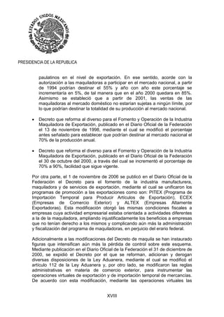 XVIII
PRESIDENCIA DE LA REPUBLICA
paulatinos en el nivel de exportación. En ese sentido, acorde con la
autorización a las maquiladoras a participar en el mercado nacional, a partir
de 1994 podrían destinar el 55% y año con año este porcentaje se
incrementaría en 5%, de tal manera que en el año 2000 quedara en 85%.
Asimismo se estableció que a partir de 2001, las ventas de las
maquiladoras al mercado doméstico no estarían sujetas a ningún límite, por
lo que podrían destinar la totalidad de su producción al mercado nacional.
 Decreto que reforma al diverso para el Fomento y Operación de la Industria
Maquiladora de Exportación, publicado en el Diario Oficial de la Federación
el 13 de noviembre de 1998, mediante el cual se modificó el porcentaje
antes señalado para establecer que podrían destinar al mercado nacional el
70% de la producción anual.
 Decreto que reforma el diverso para el Fomento y Operación de la Industria
Maquiladora de Exportación, publicado en el Diario Oficial de la Federación
el 30 de octubre del 2000, a través del cual se incrementó el porcentaje de
70% a 90%, facilidad que sigue vigente.
Por otra parte, el 1 de noviembre de 2006 se publicó en el Diario Oficial de la
Federación el Decreto para el fomento de la industria manufacturera,
maquiladora y de servicios de exportación, mediante el cual se unificaron los
programas de promoción a las exportaciones como son: PITEX (Programa de
Importación Temporal para Producir Artículos de Exportación), ECEX
(Empresas de Comercio Exterior) y ALTEX (Empresas Altamente
Exportadoras). Esta modificación otorgó las mismas condiciones fiscales a
empresas cuya actividad empresarial estaba orientada a actividades diferentes
a la de la maquiladora, ampliando injustificadamente los beneficios a empresas
que no tenían derecho a los mismos y complicando aún más la administración
y fiscalización del programa de maquiladoras, en perjuicio del erario federal.
Adicionalmente a las modificaciones del Decreto de maquila se han instaurado
figuras que intensifican aún más la pérdida de control sobre este esquema.
Mediante publicación en el Diario Oficial de la Federación el 31 de diciembre de
2000, se expidió el Decreto por el que se reforman, adicionan y derogan
diversas disposiciones de la Ley Aduanera, mediante el cual se modificó el
artículo 112 de la Ley Aduanera y, por otro lado, se modificaron las reglas
administrativas en materia de comercio exterior, para instrumentar las
operaciones virtuales de exportación y de importación temporal de mercancías.
De acuerdo con esta modificación, mediante las operaciones virtuales las
 