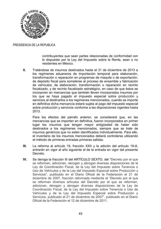 45
PRESIDENCIA DE LA REPUBLICA
contribuyentes que sean partes relacionadas de conformidad con
lo dispuesto por la Ley del Impuesto sobre la Renta, sean o no
residentes en México.
II. Tratándose de insumos destinados hasta el 31 de diciembre de 2013 a
los regímenes aduaneros de importación temporal para elaboración,
transformación o reparación en programas de maquila o de exportación;
de depósito fiscal para someterse al proceso de ensamble y fabricación
de vehículos; de elaboración, transformación o reparación en recinto
fiscalizado, y de recinto fiscalizado estratégico, en caso de que éstos se
incorporen en mercancías que también lleven incorporados insumos por
los que se haya pagado el impuesto especial sobre producción y
servicios al destinarlos a los regímenes mencionados, cuando se importe
en definitiva dicha mercancía estará sujeta al pago del impuesto especial
sobre producción y servicios conforme a las disposiciones vigentes hasta
2013.
Para los efectos del párrafo anterior, se considerará que, en las
mercancías que se importen en definitiva, fueron incorporados en primer
lugar los insumos que tengan mayor antigüedad de haber sido
destinados a los regímenes mencionados, siempre que se trate de
insumos genéricos que no estén identificados individualmente. Para ello,
el inventario de los insumos mencionados deberá controlarse utilizando
el método de primeras entradas primeras salidas.
III. La reforma al artículo 19, fracción XXII y la adición del artículo 19-A,
entrarán en vigor al año siguiente al de la entrada en vigor del presente
Decreto.
IV. Se deroga la fracción III del ARTÍCULO SEXTO, del "Decreto por el que
se reforman, adicionan, derogan y abrogan diversas disposiciones de la
Ley de Coordinación Fiscal, de la Ley del Impuesto sobre Tenencia o
Uso de Vehículos y de la Ley del Impuesto Especial sobre Producción y
Servicios", publicado en el Diario Oficial de la Federación el 21 de
diciembre de 2007, fracción reformada mediante el “Decreto por el que
se reforman diversos artículos del Decreto por el que se reforman,
adicionan, derogan y abrogan diversas disposiciones de la Ley de
Coordinación Fiscal, de la Ley del Impuesto sobre Tenencia o Uso de
Vehículos y de la Ley del Impuesto Especial sobre Producción y
Servicios, publicado el 21 de diciembre de 2007”, publicado en el Diario
Oficial de la Federación el 12 de diciembre de 2011.
 