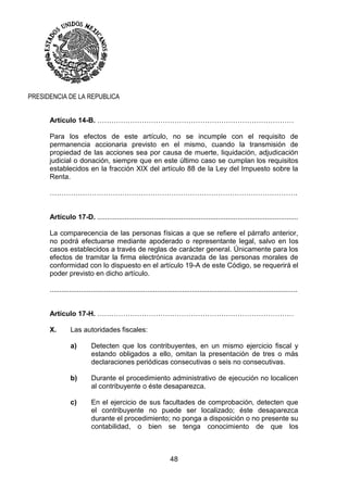 48
PRESIDENCIA DE LA REPUBLICA
Artículo 14-B. …………………………………………………………………………
Para los efectos de este artículo, no se incumple con el requisito de
permanencia accionaria previsto en el mismo, cuando la transmisión de
propiedad de las acciones sea por causa de muerte, liquidación, adjudicación
judicial o donación, siempre que en este último caso se cumplan los requisitos
establecidos en la fracción XIX del artículo 88 de la Ley del Impuesto sobre la
Renta.
…………………………………………………………………………………………….
Artículo 17-D. .......................................................................................................
La comparecencia de las personas físicas a que se refiere el párrafo anterior,
no podrá efectuarse mediante apoderado o representante legal, salvo en los
casos establecidos a través de reglas de carácter general. Únicamente para los
efectos de tramitar la firma electrónica avanzada de las personas morales de
conformidad con lo dispuesto en el artículo 19-A de este Código, se requerirá el
poder previsto en dicho artículo.
...............................................................................................................................
Artículo 17-H. …………………………………………………………………………
X. Las autoridades fiscales:
a) Detecten que los contribuyentes, en un mismo ejercicio fiscal y
estando obligados a ello, omitan la presentación de tres o más
declaraciones periódicas consecutivas o seis no consecutivas.
b) Durante el procedimiento administrativo de ejecución no localicen
al contribuyente o éste desaparezca.
c) En el ejercicio de sus facultades de comprobación, detecten que
el contribuyente no puede ser localizado; éste desaparezca
durante el procedimiento; no ponga a disposición o no presente su
contabilidad, o bien se tenga conocimiento de que los
 
