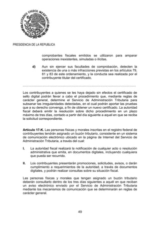 49
PRESIDENCIA DE LA REPUBLICA
comprobantes fiscales emitidos se utilizaron para amparar
operaciones inexistentes, simuladas o ilícitas.
d) Aun sin ejercer sus facultades de comprobación, detecten la
existencia de una o más infracciones previstas en los artículos 79,
81 y 83 de este ordenamiento, y la conducta sea realizada por el
contribuyente titular del certificado.
……………………………………………………………………………………………
Los contribuyentes a quienes se les haya dejado sin efectos el certificado de
sello digital podrán llevar a cabo el procedimiento que, mediante reglas de
carácter general, determine el Servicio de Administración Tributaria para
subsanar las irregularidades detectadas, en el cual podrán aportar las pruebas
que a su derecho convenga, a fin de obtener un nuevo certificado. La autoridad
fiscal deberá emitir la resolución sobre dicho procedimiento en un plazo
máximo de tres días, contado a partir del día siguiente a aquel en que se reciba
la solicitud correspondiente.
Artículo 17-K. Las personas físicas y morales inscritas en el registro federal de
contribuyentes tendrán asignado un buzón tributario, consistente en un sistema
de comunicación electrónico ubicado en la página de Internet del Servicio de
Administración Tributaria, a través del cual:
I. La autoridad fiscal realizará la notificación de cualquier acto o resolución
administrativa que emita, en documentos digitales, incluyendo cualquiera
que pueda ser recurrido.
II. Los contribuyentes presentarán promociones, solicitudes, avisos, o darán
cumplimiento a requerimientos de la autoridad, a través de documentos
digitales, y podrán realizar consultas sobre su situación fiscal.
Las personas físicas y morales que tengan asignado un buzón tributario
deberán consultarlo dentro de los tres días siguientes a aquél en que reciban
un aviso electrónico enviado por el Servicio de Administración Tributaria
mediante los mecanismos de comunicación que se determinarán en reglas de
carácter general.
 