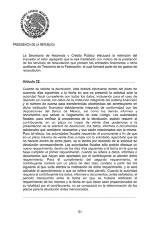 51
PRESIDENCIA DE LA REPUBLICA
La Secretaría de Hacienda y Crédito Público efectuará la retención del
impuesto al valor agregado que le sea trasladado con motivo de la prestación
de los servicios de recaudación que presten las entidades financieras u otros
auxiliares de Tesorería de la Federación, el cual formará parte de los gastos de
recaudación.
Artículo 22. ……………………………………………………………………………
Cuando se solicite la devolución, ésta deberá efectuarse dentro del plazo de
cuarenta días siguientes a la fecha en que se presentó la solicitud ante la
autoridad fiscal competente con todos los datos, incluyendo para el caso de
depósito en cuenta, los datos de la institución integrante del sistema financiero
y el número de cuenta para transferencias electrónicas del contribuyente en
dicha institución financiera debidamente integrado de conformidad con las
disposiciones del Banco de México, así como los demás informes y
documentos que señale el Reglamento de este Código. Las autoridades
fiscales, para verificar la procedencia de la devolución, podrán requerir al
contribuyente, en un plazo no mayor de veinte días posteriores a la
presentación de la solicitud de devolución, los datos, informes o documentos
adicionales que considere necesarios y que estén relacionados con la misma.
Para tal efecto, las autoridades fiscales requerirán al promovente a fin de que
en un plazo máximo de veinte días cumpla con lo solicitado, apercibido que de
no hacerlo dentro de dicho plazo, se le tendrá por desistido de la solicitud de
devolución correspondiente. Las autoridades fiscales sólo podrán efectuar un
nuevo requerimiento, dentro de los diez días siguientes a la fecha en la que se
haya cumplido el primer requerimiento, cuando se refiera a datos, informes o
documentos que hayan sido aportados por el contribuyente al atender dicho
requerimiento. Para el cumplimiento del segundo requerimiento, el
contribuyente contará con un plazo de diez días, contado a partir del día
siguiente al que surta efectos la notificación de dicho requerimiento, y le será
aplicable el apercibimiento a que se refiere este párrafo. Cuando la autoridad
requiera al contribuyente los datos, informes o documentos, antes señalados, el
período transcurrido entre la fecha en que se hubiera notificado el
requerimiento de los mismos y la fecha en que éstos sean proporcionados en
su totalidad por el contribuyente, no se computará en la determinación de los
plazos para la devolución antes mencionados.
……………………………………………………………………………………………
 