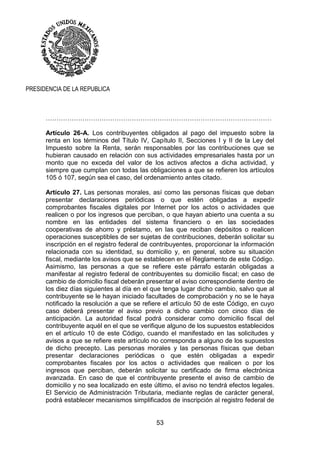 53
PRESIDENCIA DE LA REPUBLICA
……………………………………………………………………………………………
Artículo 26-A. Los contribuyentes obligados al pago del impuesto sobre la
renta en los términos del Título IV, Capítulo II, Secciones I y II de la Ley del
Impuesto sobre la Renta, serán responsables por las contribuciones que se
hubieran causado en relación con sus actividades empresariales hasta por un
monto que no exceda del valor de los activos afectos a dicha actividad, y
siempre que cumplan con todas las obligaciones a que se refieren los artículos
105 ó 107, según sea el caso, del ordenamiento antes citado.
Artículo 27. Las personas morales, así como las personas físicas que deban
presentar declaraciones periódicas o que estén obligadas a expedir
comprobantes fiscales digitales por Internet por los actos o actividades que
realicen o por los ingresos que perciban, o que hayan abierto una cuenta a su
nombre en las entidades del sistema financiero o en las sociedades
cooperativas de ahorro y préstamo, en las que reciban depósitos o realicen
operaciones susceptibles de ser sujetas de contribuciones, deberán solicitar su
inscripción en el registro federal de contribuyentes, proporcionar la información
relacionada con su identidad, su domicilio y, en general, sobre su situación
fiscal, mediante los avisos que se establecen en el Reglamento de este Código.
Asimismo, las personas a que se refiere este párrafo estarán obligadas a
manifestar al registro federal de contribuyentes su domicilio fiscal; en caso de
cambio de domicilio fiscal deberán presentar el aviso correspondiente dentro de
los diez días siguientes al día en el que tenga lugar dicho cambio, salvo que al
contribuyente se le hayan iniciado facultades de comprobación y no se le haya
notificado la resolución a que se refiere el artículo 50 de este Código, en cuyo
caso deberá presentar el aviso previo a dicho cambio con cinco días de
anticipación. La autoridad fiscal podrá considerar como domicilio fiscal del
contribuyente aquél en el que se verifique alguno de los supuestos establecidos
en el artículo 10 de este Código, cuando el manifestado en las solicitudes y
avisos a que se refiere este artículo no corresponda a alguno de los supuestos
de dicho precepto. Las personas morales y las personas físicas que deban
presentar declaraciones periódicas o que estén obligadas a expedir
comprobantes fiscales por los actos o actividades que realicen o por los
ingresos que perciban, deberán solicitar su certificado de firma electrónica
avanzada. En caso de que el contribuyente presente el aviso de cambio de
domicilio y no sea localizado en este último, el aviso no tendrá efectos legales.
El Servicio de Administración Tributaria, mediante reglas de carácter general,
podrá establecer mecanismos simplificados de inscripción al registro federal de
 