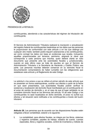 54
PRESIDENCIA DE LA REPUBLICA
contribuyentes, atendiendo a las características del régimen de tributación del
contribuyente.
…………………………………………………………………………………………..
El Servicio de Administración Tributaria realizará la inscripción o actualización
del registro federal de contribuyentes basándose en los datos que las personas
le proporcionen de conformidad con este artículo o en los que obtenga por
cualquier otro medio; también podrá requerir aclaraciones a los contribuyentes,
así como corregir los datos con base en evidencias que recabe, incluyendo
aquéllas proporcionadas por terceros; asimismo, asignará la clave que
corresponda a cada persona que inscriba, quien deberá citarla en todo
documento que presente ante las autoridades fiscales y jurisdiccionales,
cuando en este último caso se trate de asuntos en que el Servicio de
Administración Tributaria o la Secretaría de Hacienda y Crédito Público sea
parte. Las personas inscritas deberán conservar en su domicilio fiscal la
documentación comprobatoria de haber cumplido con las obligaciones que
establecen este artículo y el Reglamento de este Código.
……………………..................................................................................................
La solicitud o los avisos a que se refiere el primer párrafo de este artículo que
se presenten en forma extemporánea, surtirán sus efectos a partir de la fecha
en que sean presentados. Las autoridades fiscales podrán verificar la
existencia y localización del domicilio fiscal manifestado por el contribuyente en
el aviso de cambio de domicilio y, en el caso de que el lugar señalado no se
considere domicilio fiscal en los términos del artículo 10 de este Código o los
contribuyentes no sean localizados en dicho domicilio, el aviso no surtirá sus
efectos y tal situación será notificada a los contribuyentes a través del buzón
tributario.
……………………..................................................................................................
Artículo 28. Las personas que de acuerdo con las disposiciones fiscales estén
obligadas a llevar contabilidad, estarán a lo siguiente:
I. La contabilidad, para efectos fiscales, se integra por los libros, sistemas
y registros contables, papeles de trabajo, estados de cuenta, cuentas
especiales, libros y registros sociales, control de inventarios y método de
 