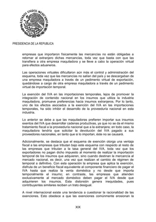 XIX
PRESIDENCIA DE LA REPUBLICA
empresas que importaron físicamente las mercancías no están obligadas a
retornar al extranjero dichas mercancías, toda vez que basta con que las
transfiera a otra empresa maquiladora y se lleve a cabo la operación virtual
para efectos aduaneros.
Las operaciones virtuales dificultaron aún más el control y administración del
esquema, toda vez que las mercancías no salían del país y se descargaban de
una empresa maquiladora a través de un pedimento virtual de exportación,
quedándose a cargo de otra empresa maquiladora a través de un pedimento
virtual de importación temporal.
La exención del IVA en las importaciones temporales, lejos de promover la
integración de contenido nacional en los insumos que utiliza la industria
maquiladora, promueve preferencias hacia insumos extranjeros. Por lo tanto,
uno de los efectos asociados a la exención del IVA en las importaciones
temporales, ha sido inhibir el desarrollo de la proveeduría nacional en esta
industria.
Lo anterior se debe a que las maquiladoras prefieren importar sus insumos
exentos del IVA que desarrollar cadenas productivas, ya que no se da el mismo
tratamiento fiscal a la proveeduría nacional que a la extranjera; en todo caso, la
maquiladora tendría que solicitar la devolución del IVA pagado a sus
proveedores nacionales, en tanto que si lo importan, éste no se causará.
Adicionalmente, se destaca que el esquema de exención otorga una ventaja
fiscal a las empresas que tributan bajo este esquema con respecto al resto de
las empresas que tributan a la tasa general del IVA, toda vez que los
exportadores no pagan dicho impuesto al momento de realizar la importación
temporal de los insumos que adquieren, sino cuando destinan la mercancía al
mercado nacional, es decir, una vez que realizan el cambio de régimen de
temporal a definitivo. Con esta operación la empresa que aplica la exención,
disfruta de un beneficio fiscal equivalente al componente financiero de pagar el
IVA hasta que realiza la venta doméstica y no desde que importa
temporalmente el insumo; en contraste, las empresas que atienden
exclusivamente al mercado doméstico deben pagar el IVA desde que
adquirieren los insumos. Esta distorsión genera inequidades, pues
contribuyentes similares reciben un trato desigual.
A nivel internacional existe una tendencia a cuestionar la racionalidad de las
exenciones. Esto obedece a que las exenciones comúnmente erosionan la
 