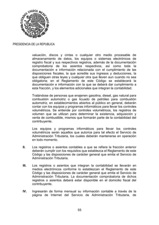 55
PRESIDENCIA DE LA REPUBLICA
valuación, discos y cintas o cualquier otro medio procesable de
almacenamiento de datos, los equipos o sistemas electrónicos de
registro fiscal y sus respectivos registros, además de la documentación
comprobatoria de los asientos respectivos, así como toda la
documentación e información relacionada con el cumplimiento de las
disposiciones fiscales, la que acredite sus ingresos y deducciones, la
que obliguen otras leyes y cualquier otra que lleven aun cuando no sea
obligatoria; en el Reglamento de este Código se establecerá la
documentación e información con la que se deberá dar cumplimiento a
esta fracción, y los elementos adicionales que integran la contabilidad.
Tratándose de personas que enajenen gasolina, diesel, gas natural para
combustión automotriz o gas licuado de petróleo para combustión
automotriz, en establecimientos abiertos al público en general, deberán
contar con los equipos y programas informáticos para llevar los controles
volumétricos. Se entiende por controles volumétricos, los registros de
volumen que se utilizan para determinar la existencia, adquisición y
venta de combustible, mismos que formarán parte de la contabilidad del
contribuyente.
Los equipos y programas informáticos para llevar los controles
volumétricos serán aquellos que autorice para tal efecto el Servicio de
Administración Tributaria, los cuales deberán mantenerse en operación
en todo momento.
II. Los registros o asientos contables a que se refiere la fracción anterior
deberán cumplir con los requisitos que establezca el Reglamento de este
Código y las disposiciones de carácter general que emita el Servicio de
Administración Tributaria.
III. Los registros o asientos que integran la contabilidad se llevarán en
medios electrónicos conforme lo establezcan el Reglamento de este
Código y las disposiciones de carácter general que emita el Servicio de
Administración Tributaria. La documentación comprobatoria de dichos
registros o asientos deberá estar disponible en el domicilio fiscal del
contribuyente.
IV. Ingresarán de forma mensual su información contable a través de la
página de Internet del Servicio de Administración Tributaria, de
 