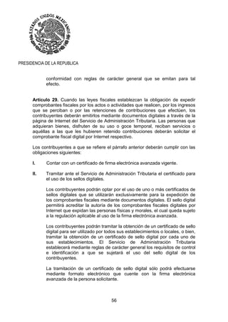 56
PRESIDENCIA DE LA REPUBLICA
conformidad con reglas de carácter general que se emitan para tal
efecto.
Artículo 29. Cuando las leyes fiscales establezcan la obligación de expedir
comprobantes fiscales por los actos o actividades que realicen, por los ingresos
que se perciban o por las retenciones de contribuciones que efectúen, los
contribuyentes deberán emitirlos mediante documentos digitales a través de la
página de Internet del Servicio de Administración Tributaria. Las personas que
adquieran bienes, disfruten de su uso o goce temporal, reciban servicios o
aquéllas a las que les hubieren retenido contribuciones deberán solicitar el
comprobante fiscal digital por Internet respectivo.
Los contribuyentes a que se refiere el párrafo anterior deberán cumplir con las
obligaciones siguientes:
I. Contar con un certificado de firma electrónica avanzada vigente.
II. Tramitar ante el Servicio de Administración Tributaria el certificado para
el uso de los sellos digitales.
Los contribuyentes podrán optar por el uso de uno o más certificados de
sellos digitales que se utilizarán exclusivamente para la expedición de
los comprobantes fiscales mediante documentos digitales. El sello digital
permitirá acreditar la autoría de los comprobantes fiscales digitales por
Internet que expidan las personas físicas y morales, el cual queda sujeto
a la regulación aplicable al uso de la firma electrónica avanzada.
Los contribuyentes podrán tramitar la obtención de un certificado de sello
digital para ser utilizado por todos sus establecimientos o locales, o bien,
tramitar la obtención de un certificado de sello digital por cada uno de
sus establecimientos. El Servicio de Administración Tributaria
establecerá mediante reglas de carácter general los requisitos de control
e identificación a que se sujetará el uso del sello digital de los
contribuyentes.
La tramitación de un certificado de sello digital sólo podrá efectuarse
mediante formato electrónico que cuente con la firma electrónica
avanzada de la persona solicitante.
 