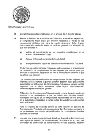 57
PRESIDENCIA DE LA REPUBLICA
III. Cumplir los requisitos establecidos en el artículo 29-A de este Código.
IV. Remitir al Servicio de Administración Tributaria, antes de su expedición,
el comprobante fiscal digital por Internet respectivo a través de los
mecanismos digitales que para tal efecto determine dicho órgano
desconcentrado mediante reglas de carácter general, con el objeto de
que éste proceda a:
a) Validar el cumplimiento de los requisitos establecidos en el
artículo 29-A de este Código.
b) Asignar el folio del comprobante fiscal digital.
c) Incorporar el sello digital del Servicio de Administración Tributaria.
El Servicio de Administración Tributaria podrá autorizar a proveedores
de certificación de comprobantes fiscales digitales por Internet para que
efectúen la validación, asignación de folio e incorporación del sello a que
se refiere esta fracción.
Los proveedores de certificación de comprobantes fiscales digitales por
Internet a que se refiere el párrafo anterior deberán estar previamente
autorizados por el Servicio de Administración Tributaria y cumplir con los
requisitos que al efecto establezca dicho órgano desconcentrado
mediante reglas de carácter general.
El Servicio de Administración Tributaria podrá revocar las autorizaciones
emitidas a los proveedores a que se refiere esta fracción, cuando
incumplan con alguna de las obligaciones establecidas en este artículo,
en la autorización respectiva o en las reglas de carácter general que les
sean aplicables.
Para los efectos del segundo párrafo de esta fracción, el Servicio de
Administración Tributaria podrá proporcionar la información necesaria a
los proveedores autorizados de certificación de comprobantes fiscales
digitales por Internet.
V. Una vez que al comprobante fiscal digital por Internet se le incorpore el
sello digital del Servicio de Administración Tributaria o, en su caso, del
proveedor de certificación de comprobantes fiscales digitales, deberán
 
