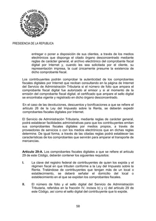 58
PRESIDENCIA DE LA REPUBLICA
entregar o poner a disposición de sus clientes, a través de los medios
electrónicos que disponga el citado órgano desconcentrado mediante
reglas de carácter general, el archivo electrónico del comprobante fiscal
digital por Internet y, cuando les sea solicitada por el cliente, su
representación impresa, la cual únicamente presume la existencia de
dicho comprobante fiscal.
Los contribuyentes podrán comprobar la autenticidad de los comprobantes
fiscales digitales por Internet que reciban consultando en la página de Internet
del Servicio de Administración Tributaria si el número de folio que ampara el
comprobante fiscal digital fue autorizado al emisor y si al momento de la
emisión del comprobante fiscal digital, el certificado que ampare el sello digital
se encontraba vigente y registrado en dicho órgano desconcentrado.
En el caso de las devoluciones, descuentos y bonificaciones a que se refiere el
artículo 26 de la Ley del Impuesto sobre la Renta, se deberán expedir
comprobantes fiscales digitales por Internet.
El Servicio de Administración Tributaria, mediante reglas de carácter general,
podrá establecer facilidades administrativas para que los contribuyentes emitan
sus comprobantes fiscales digitales por medios propios, a través de
proveedores de servicios o con los medios electrónicos que en dichas reglas
determine. De igual forma, a través de las citadas reglas podrá establecer las
características de los comprobantes que servirán para amparar el transporte de
mercancías.
Artículo 29-A. Los comprobantes fiscales digitales a que se refiere el artículo
29 de este Código, deberán contener los siguientes requisitos:
I. La clave del registro federal de contribuyentes de quien los expida y el
régimen fiscal en que tributen conforme a la Ley del Impuesto sobre la
Renta. Tratándose de contribuyentes que tengan más de un local o
establecimiento, se deberá señalar el domicilio del local o
establecimiento en el que se expidan los comprobantes fiscales.
II. El número de folio y el sello digital del Servicio de Administración
Tributaria, referidos en la fracción IV, incisos b) y c) del artículo 29 de
este Código, así como el sello digital del contribuyente que lo expide.
 