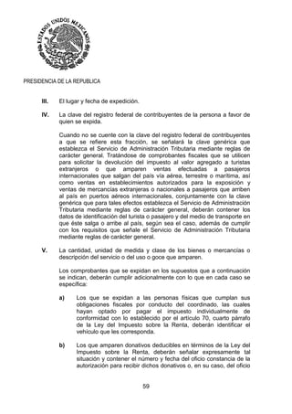 59
PRESIDENCIA DE LA REPUBLICA
III. El lugar y fecha de expedición.
IV. La clave del registro federal de contribuyentes de la persona a favor de
quien se expida.
Cuando no se cuente con la clave del registro federal de contribuyentes
a que se refiere esta fracción, se señalará la clave genérica que
establezca el Servicio de Administración Tributaria mediante reglas de
carácter general. Tratándose de comprobantes fiscales que se utilicen
para solicitar la devolución del impuesto al valor agregado a turistas
extranjeros o que amparen ventas efectuadas a pasajeros
internacionales que salgan del país vía aérea, terrestre o marítima, así
como ventas en establecimientos autorizados para la exposición y
ventas de mercancías extranjeras o nacionales a pasajeros que arriben
al país en puertos aéreos internacionales, conjuntamente con la clave
genérica que para tales efectos establezca el Servicio de Administración
Tributaria mediante reglas de carácter general, deberán contener los
datos de identificación del turista o pasajero y del medio de transporte en
que éste salga o arribe al país, según sea el caso, además de cumplir
con los requisitos que señale el Servicio de Administración Tributaria
mediante reglas de carácter general.
V. La cantidad, unidad de medida y clase de los bienes o mercancías o
descripción del servicio o del uso o goce que amparen.
Los comprobantes que se expidan en los supuestos que a continuación
se indican, deberán cumplir adicionalmente con lo que en cada caso se
específica:
a) Los que se expidan a las personas físicas que cumplan sus
obligaciones fiscales por conducto del coordinado, las cuales
hayan optado por pagar el impuesto individualmente de
conformidad con lo establecido por el artículo 70, cuarto párrafo
de la Ley del Impuesto sobre la Renta, deberán identificar el
vehículo que les corresponda.
b) Los que amparen donativos deducibles en términos de la Ley del
Impuesto sobre la Renta, deberán señalar expresamente tal
situación y contener el número y fecha del oficio constancia de la
autorización para recibir dichos donativos o, en su caso, del oficio
 