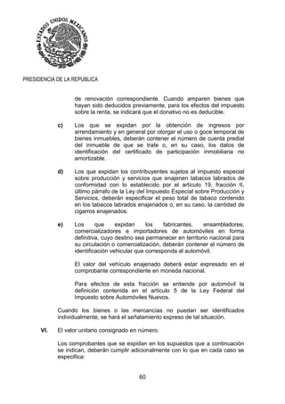 60
PRESIDENCIA DE LA REPUBLICA
de renovación correspondiente. Cuando amparen bienes que
hayan sido deducidos previamente, para los efectos del impuesto
sobre la renta, se indicará que el donativo no es deducible.
c) Los que se expidan por la obtención de ingresos por
arrendamiento y en general por otorgar el uso o goce temporal de
bienes inmuebles, deberán contener el número de cuenta predial
del inmueble de que se trate o, en su caso, los datos de
identificación del certificado de participación inmobiliaria no
amortizable.
d) Los que expidan los contribuyentes sujetos al impuesto especial
sobre producción y servicios que enajenen tabacos labrados de
conformidad con lo establecido por el artículo 19, fracción II,
último párrafo de la Ley del Impuesto Especial sobre Producción y
Servicios, deberán especificar el peso total de tabaco contenido
en los tabacos labrados enajenados o, en su caso, la cantidad de
cigarros enajenados.
e) Los que expidan los fabricantes, ensambladores,
comercializadores e importadores de automóviles en forma
definitiva, cuyo destino sea permanecer en territorio nacional para
su circulación o comercialización, deberán contener el número de
identificación vehicular que corresponda al automóvil.
El valor del vehículo enajenado deberá estar expresado en el
comprobante correspondiente en moneda nacional.
Para efectos de esta fracción se entiende por automóvil la
definición contenida en el artículo 5 de la Ley Federal del
Impuesto sobre Automóviles Nuevos.
Cuando los bienes o las mercancías no puedan ser identificados
individualmente, se hará el señalamiento expreso de tal situación.
VI. El valor unitario consignado en número.
Los comprobantes que se expidan en los supuestos que a continuación
se indican, deberán cumplir adicionalmente con lo que en cada caso se
especifica:
 