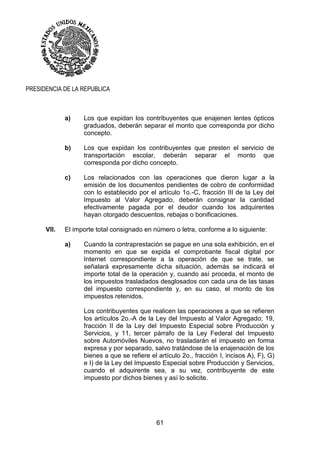61
PRESIDENCIA DE LA REPUBLICA
a) Los que expidan los contribuyentes que enajenen lentes ópticos
graduados, deberán separar el monto que corresponda por dicho
concepto.
b) Los que expidan los contribuyentes que presten el servicio de
transportación escolar, deberán separar el monto que
corresponda por dicho concepto.
c) Los relacionados con las operaciones que dieron lugar a la
emisión de los documentos pendientes de cobro de conformidad
con lo establecido por el artículo 1o.-C, fracción III de la Ley del
Impuesto al Valor Agregado, deberán consignar la cantidad
efectivamente pagada por el deudor cuando los adquirentes
hayan otorgado descuentos, rebajas o bonificaciones.
VII. El importe total consignado en número o letra, conforme a lo siguiente:
a) Cuando la contraprestación se pague en una sola exhibición, en el
momento en que se expida el comprobante fiscal digital por
Internet correspondiente a la operación de que se trate, se
señalará expresamente dicha situación, además se indicará el
importe total de la operación y, cuando así proceda, el monto de
los impuestos trasladados desglosados con cada una de las tasas
del impuesto correspondiente y, en su caso, el monto de los
impuestos retenidos.
Los contribuyentes que realicen las operaciones a que se refieren
los artículos 2o.-A de la Ley del Impuesto al Valor Agregado; 19,
fracción II de la Ley del Impuesto Especial sobre Producción y
Servicios, y 11, tercer párrafo de la Ley Federal del Impuesto
sobre Automóviles Nuevos, no trasladarán el impuesto en forma
expresa y por separado, salvo tratándose de la enajenación de los
bienes a que se refiere el artículo 2o., fracción I, incisos A), F), G)
e I) de la Ley del Impuesto Especial sobre Producción y Servicios,
cuando el adquirente sea, a su vez, contribuyente de este
impuesto por dichos bienes y así lo solicite.
 