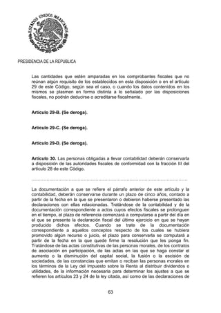 63
PRESIDENCIA DE LA REPUBLICA
Las cantidades que estén amparadas en los comprobantes fiscales que no
reúnan algún requisito de los establecidos en esta disposición o en el artículo
29 de este Código, según sea el caso, o cuando los datos contenidos en los
mismos se plasmen en forma distinta a lo señalado por las disposiciones
fiscales, no podrán deducirse o acreditarse fiscalmente.
Artículo 29-B. (Se deroga).
Artículo 29-C. (Se deroga).
Artículo 29-D. (Se deroga).
Artículo 30. Las personas obligadas a llevar contabilidad deberán conservarla
a disposición de las autoridades fiscales de conformidad con la fracción III del
artículo 28 de este Código.
……………………………………………………………………………………………
La documentación a que se refiere el párrafo anterior de este artículo y la
contabilidad, deberán conservarse durante un plazo de cinco años, contado a
partir de la fecha en la que se presentaron o debieron haberse presentado las
declaraciones con ellas relacionadas. Tratándose de la contabilidad y de la
documentación correspondiente a actos cuyos efectos fiscales se prolonguen
en el tiempo, el plazo de referencia comenzará a computarse a partir del día en
el que se presente la declaración fiscal del último ejercicio en que se hayan
producido dichos efectos. Cuando se trate de la documentación
correspondiente a aquellos conceptos respecto de los cuales se hubiera
promovido algún recurso o juicio, el plazo para conservarla se computará a
partir de la fecha en la que quede firme la resolución que les ponga fin.
Tratándose de las actas constitutivas de las personas morales, de los contratos
de asociación en participación, de las actas en las que se haga constar el
aumento o la disminución del capital social, la fusión o la escisión de
sociedades, de las constancias que emitan o reciban las personas morales en
los términos de la Ley del Impuesto sobre la Renta al distribuir dividendos o
utilidades, de la información necesaria para determinar los ajustes a que se
refieren los artículos 23 y 24 de la ley citada, así como de las declaraciones de
 