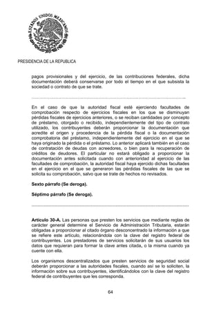 64
PRESIDENCIA DE LA REPUBLICA
pagos provisionales y del ejercicio, de las contribuciones federales, dicha
documentación deberá conservarse por todo el tiempo en el que subsista la
sociedad o contrato de que se trate.
…………………………………………………………………………………………..
En el caso de que la autoridad fiscal esté ejerciendo facultades de
comprobación respecto de ejercicios fiscales en los que se disminuyan
pérdidas fiscales de ejercicios anteriores, o se reciban cantidades por concepto
de préstamo, otorgado o recibido, independientemente del tipo de contrato
utilizado, los contribuyentes deberán proporcionar la documentación que
acredite el origen y procedencia de la pérdida fiscal o la documentación
comprobatoria del préstamo, independientemente del ejercicio en el que se
haya originado la pérdida o el préstamo. Lo anterior aplicará también en el caso
de contratación de deudas con acreedores, o bien para la recuperación de
créditos de deudores. El particular no estará obligado a proporcionar la
documentación antes solicitada cuando con anterioridad al ejercicio de las
facultades de comprobación, la autoridad fiscal haya ejercido dichas facultades
en el ejercicio en el que se generaron las pérdidas fiscales de las que se
solicita su comprobación, salvo que se trate de hechos no revisados.
Sexto párrafo (Se deroga).
Séptimo párrafo (Se deroga).
...............................................................................................................................
Artículo 30-A. Las personas que presten los servicios que mediante reglas de
carácter general determine el Servicio de Administración Tributaria, estarán
obligadas a proporcionar al citado órgano desconcentrado la información a que
se refiere este artículo, relacionándola con la clave del registro federal de
contribuyentes. Los prestadores de servicios solicitarán de sus usuarios los
datos que requieran para formar la clave antes citada, o la misma cuando ya
cuente con ella.
Los organismos descentralizados que presten servicios de seguridad social
deberán proporcionar a las autoridades fiscales, cuando así se lo soliciten, la
información sobre sus contribuyentes, identificándolos con la clave del registro
federal de contribuyentes que les corresponda.
 