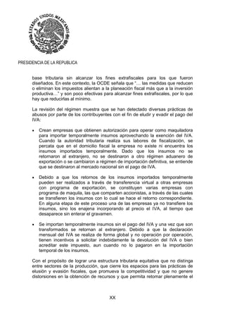 XX
PRESIDENCIA DE LA REPUBLICA
base tributaria sin alcanzar los fines extrafiscales para los que fueron
diseñados. En este contexto, la OCDE señala que “… las medidas que reducen
o eliminan los impuestos alientan a la planeación fiscal más que a la inversión
productiva…” y son poco efectivas para alcanzar fines extrafiscales, por lo que
hay que reducirlas al mínimo.
La revisión del régimen muestra que se han detectado diversas prácticas de
abusos por parte de los contribuyentes con el fin de eludir y evadir el pago del
IVA:
 Crean empresas que obtienen autorización para operar como maquiladora
para importar temporalmente insumos aprovechando la exención del IVA.
Cuando la autoridad tributaria realiza sus labores de fiscalización, se
percata que en el domicilio fiscal la empresa no existe ni encuentra los
insumos importados temporalmente. Dado que los insumos no se
retornaron al extranjero, no se destinaron a otro régimen aduanero de
exportación o se cambiaron a régimen de importación definitiva, se entiende
que se destinaron al mercado nacional sin el pago de IVA.
 Debido a que los retornos de los insumos importados temporalmente
pueden ser realizados a través de transferencia virtual a otras empresas
con programa de exportación, se constituyen varias empresas con
programa de maquila, las que comparten accionistas, a través de las cuales
se transfieren los insumos con lo cual se hace el retorno correspondiente.
En alguna etapa de este proceso una de las empresas ya no transfiere los
insumos, sino los enajena incorporando al precio el IVA, al tiempo que
desaparece sin enterar el gravamen.
 Se importan temporalmente insumos sin el pago del IVA y una vez que son
transformados se retornan al extranjero. Debido a que la declaración
mensual del IVA se realiza de forma global y no operación por operación,
tienen incentivos a solicitar indebidamente la devolución del IVA o bien
acreditar este impuesto, aun cuando no lo pagaron en la importación
temporal de los insumos.
Con el propósito de lograr una estructura tributaria equitativa que no distinga
entre sectores de la producción, que cierre los espacios para las prácticas de
elusión y evasión fiscales, que promueva la competitividad y que no genere
distorsiones en la obtención de recursos y que permita retomar plenamente el
 