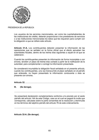 65
PRESIDENCIA DE LA REPUBLICA
Los usuarios de los servicios mencionados, así como los cuentahabientes de
las instituciones de crédito, deberán proporcionar a los prestadores de servicios
o a las instituciones mencionadas los datos que les requieran para cumplir con
la obligación a que se refiere este artículo.
Artículo 31-A. Los contribuyentes deberán presentar la información de las
operaciones que se señalen en la forma oficial que al efecto aprueben las
autoridades fiscales, dentro de los treinta días siguientes a aquél en el que se
celebraron.
Cuando los contribuyentes presenten la información de forma incompleta o con
errores, tendrán un plazo de treinta días contado a partir de la notificación de la
autoridad, para complementar o corregir la información presentada.
Se considerará incumplida la obligación fiscal señalada en el presente artículo,
cuando los contribuyentes, una vez transcurrido el plazo señalado en el párrafo
que antecede, no hayan presentado la información conducente o ésta se
presente con errores.
Artículo 32. ..........................................................................................................
III. (Se deroga).
...............................................................................................................................
Se presentará declaración complementaria conforme a lo previsto por el sexto
párrafo del artículo 144 de este Código, caso en el cual se pagará la multa que
corresponda, calculada sobre la parte consentida de la resolución y disminuida
en los términos del séptimo párrafo del artículo 76 de este ordenamiento.
...............................................................................................................................
Artículo 32-A. (Se deroga).
 